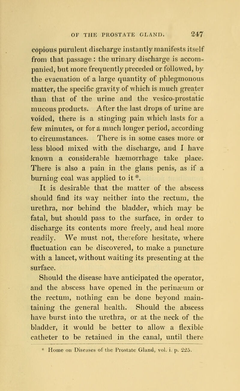 copious purulent discharge instantly manifests itself from that passage : the urinary discharge is accom- panied, but more frequently preceded or followed, by the evacuation of a large quantity of phlegmonous matter, the specific gravity of which is much greater than that of the urine and the vesico-prostatic mucous products. After the last drops of urine are voided, there is a stinging pain which lasts for a few minutes, or for a much longer period, according to circumstances. There is in some cases more or less blood mixed with the discharge, and I have known a considerable haemorrhage take place. There is also a pain in the glans penis, as if a burning coal was applied to it*. It is desirable that the matter of the abscess should find its way neither into the rectum, the urethra, nor behind the bladder, which may be fatal, but should pass to the surface, in order to discharge its contents more freely, and heal more readily. We must not, therefore hesitate, where fluctuation can be discovered, to make a puncture with a lancet, without waiting its presenting at the surface. Should the disease have anticipated the operator, and the abscess have opened in the perinaeum or the rectum, nothing can be done beyond main- taining the general health. Should the abscess have burst into the urethra, or at the neck of the bladder, it would be better to allow a flexible catheter to be retained in the canal, until there