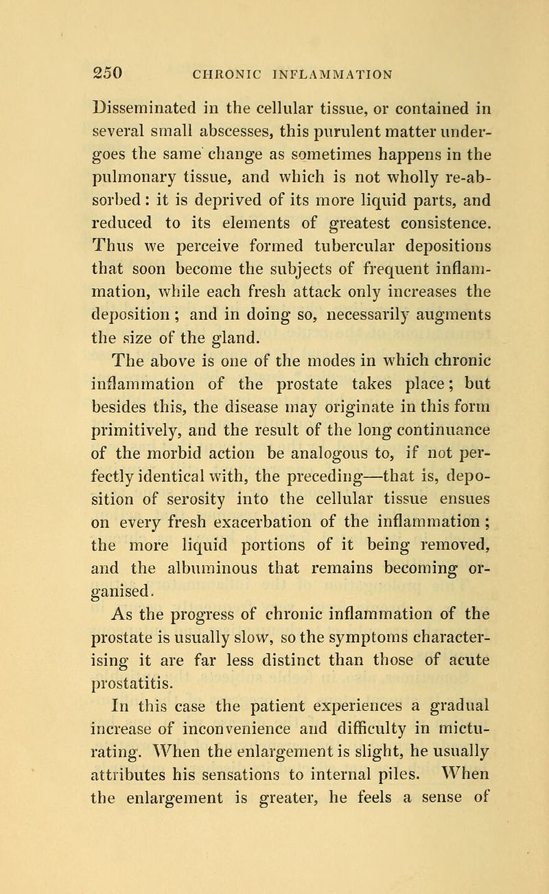 Disseminated in the cellular tissue, or contained in several small abscesses, this purulent matter under- goes the same change as sometimes happens in the pulmonary tissue, and which is not wholly re-ab- sorbed : it is deprived of its more liquid parts, and reduced to its elements of greatest consistence. Thus we perceive formed tubercular depositions that soon become the subjects of frequent inflam- mation, while each fresh attack only increases the deposition; and in doing so, necessarily augments the size of the gland. The above is one of the modes in which chronic inflammation of the prostate takes place; but besides this, the disease may originate in this form primitively, and the result of the long continuance of the morbid action be analogous to, if not per- fectly identical with, the preceding—that is, depo- sition of serosity into the cellular tissue ensues on every fresh exacerbation of the inflammation ; the more liquid portions of it being removed, and the albuminous that remains becoming or- ganised. As the progress of chronic inflammation of the prostate is usually slow, so the symptoms character- ising it are far less distinct than those of acute prostatitis. In this case the patient experiences a gradual increase of inconvenience and difficulty in mictu- rating. When the enlargement is slight, he usually attributes his sensations to internal piles. When the enlargement is greater, he feels a sense of