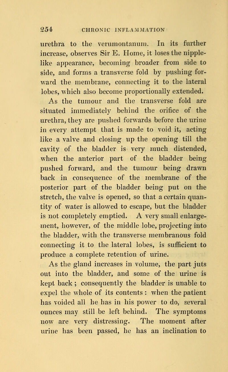 urethra to the verumontanum. In its further increase, observes Sir E. Home, it loses the nipple- like appearance, becoming broader from side to side, and forms a transverse fold by pushing for- ward the membrane, connecting it to the lateral lobes, which also become proportionally extended. As the tumour and the transverse fold are situated immediately behind the orifice of the urethra, they are pushed forwards before the urine in every attempt that is made to void it, acting like a valve and closing up the opening till the cavity of the bladder is very much distended, when the anterior part of the bladder being pushed forward, and the tumour being drawn back in consequence of the membrane of the posterior part of the bladder being put on the stretch, the valve is opened, so that a certain quan- tity of water is allowed to escape, but the bladder is not completely emptied. A very small enlarge- ment, however, of the middle lobe, projecting into the bladder, with the transverse membranous fold connecting it to the lateral lobes, is sufficient to produce a complete retention of urine. As the gland increases in volume, the part juts out into the bladder, and some of the urine is kept back ; consequently the bladder is unable to expel the whole of its contents : when the patient has voided all he has in his power to do, several ounces may still be left behind. The symptoms now are very distressing. The moment after urine has been passed, he has an inclination to