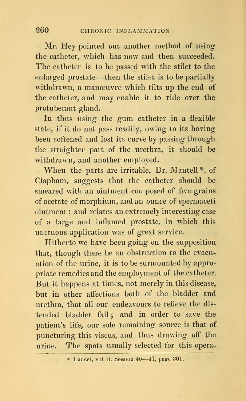 Mr. Hey pointed out another method of using the catheter, which has now and then succeeded. The catheter is to be passed with the stilet to the enlarged prostate—then the stilet is to be partially withdrawn, a manoeuvre which tilts up the end of the catheter, and may enable it to ride over the protuberant gland. In thus using the gum catheter in a flexible state, if it do not pass readily, owing to its having been softened and lost its curve by passing through the straighter part of the urethra, it should be withdrawn, and another employed. When the parts are irritable, Dr. Mantell *, of Clapham, suggests that the catheter should be smeared with an ointment composed of five grains of acetate of morphium, and an ounce of spermaceti ointment; and relates an extremely interesting case of a large and inflamed prostate, in which this unctuous application was of great service. Hitherto we have been going on the supposition that, though there be an obstruction to the evacu- ation of the urine, it is to be surmounted by appro- priate remedies and the employment of the catheter. But it happens at times, not merely in this disease, but in other affections both of the bladder and urethra, that all our endeavours to relieve the dis- tended bladder fail; and in order to save the patient's life, our sole remaining source is that of puncturing this viscus, and thus drawing off the urine. The spots usually selected for this opera- * Lancet, vol, ii. Session 40—41, page 301.