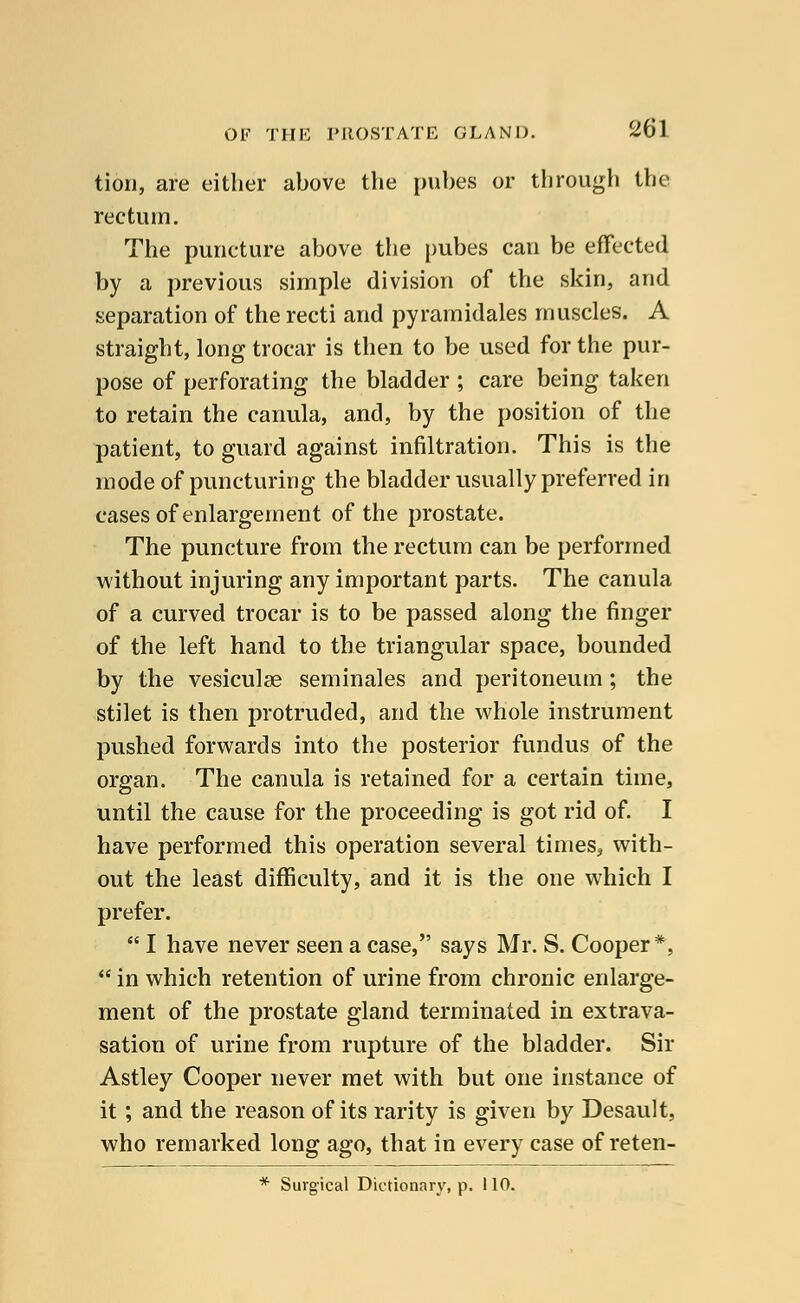 tiori, are either above the pubes or through the rectum. The puncture above the pubes can be effected by a previous simple division of the skin, and separation of the recti and pyramidales muscles. A straight, long trocar is then to be used for the pur- pose of perforating the bladder ; care being taken to retain the canula, and, by the position of the patient, to guard against infiltration. This is the mode of puncturing the bladder usually preferred in cases of enlargement of the prostate. The puncture from the rectum can be performed without injuring any important parts. The canula of a curved trocar is to be passed along the finger of the left hand to the triangular space, bounded by the vesiculse seminales and peritoneum ; the stilet is then protruded, and the whole instrument pushed forwards into the posterior fundus of the organ. The canula is retained for a certain time, until the cause for the proceeding is got rid of. I have performed this operation several times* with- out the least difficulty, and it is the one which I prefer.  I have never seen a case, says Mr. S. Cooper*,  in which retention of urine from chronic enlarge- ment of the prostate gland terminated in extrava- sation of urine from rupture of the bladder. Sir Astley Cooper never met with but one instance of it ; and the reason of its rarity is given by Desault, who remarked long ago, that in every case of reten- * Surgical Dictionary, p. 110.