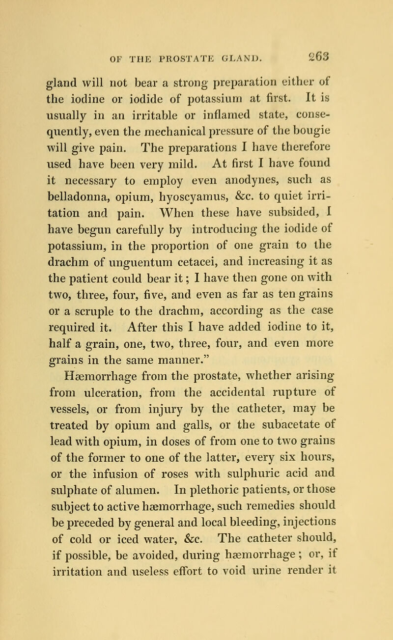 gland will not bear a strong preparation either of the iodine or iodide of potassium at first. It is usually in an irritable or inflamed state, conse- quently, even the mechanical pressure of the bougie will give pain. The preparations I have therefore used have been very mild. At first I have found it necessary to employ even anodynes, such as belladonna, opium, hyoscyamus, &c. to quiet irri- tation and pain. When these have subsided, I have begun carefully by introducing the iodide of potassium, in the proportion of one grain to the drachm of unguentum cetacei, and increasing it as the patient could bear it; I have then gone on with two, three, four, five, and even as far as ten grains or a scruple to the drachm, according as the case required it. After this I have added iodine to it, half a grain, one, two, three, four, and even more grains in the same manner. Haemorrhage from the prostate, whether arising from ulceration, from the accidental rupture of vessels, or from injury by the catheter, may be treated by opium and galls, or the subacetate of lead with opium, in doses of from one to two grains of the former to one of the latter, every six hours, or the infusion of roses with sulphuric acid and sulphate of alumen. In plethoric patients, or those subject to active haemorrhage, such remedies should be preceded by general and local bleeding, injections of cold or iced water, &c. The catheter should, if possible, be avoided, during haemorrhage ; or, if irritation and useless effort to void urine render it