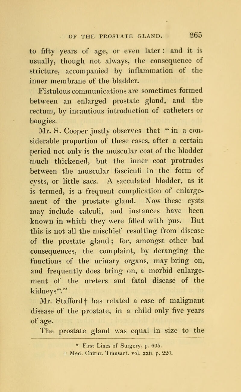 to fifty years of age, or even later : and it is usually, though not always, the consequence of stricture, accompanied by inflammation of the inner membrane of the bladder. Fistulous communications are sometimes formed between an enlarged prostate gland, and the rectum, by incautious introduction of catheters or bougies. Mr. S. Cooper justly observes that in a con- siderable proportion of these cases, after a certain period not only is the muscular coat of the bladder much thickened, but the inner coat protrudes between the muscular fasciculi in the form of cysts, or little sacs. A sacculated bladder, as it is termed, is a frequent complication of enlarge- ment of the prostate gland. Now these cysts may include calculi, and instances have been known in which they were filled with pus. But this is not all the mischief resulting from disease of the prostate gland; for, amongst other bad consequences, the complaint, by deranging the functions of the urinary organs, may bring on, and frequently does bring on, a morbid enlarge- ment of the ureters and fatal disease of the kidneys*. Mr. StafFordf has related a case of malignant disease of the prostate, in a child only five years of age. The prostate gland was equal in size to the * First Lines of Surgery, p. 605. t Med. Chirur. Transact, vol. xxii. p. 2'20.