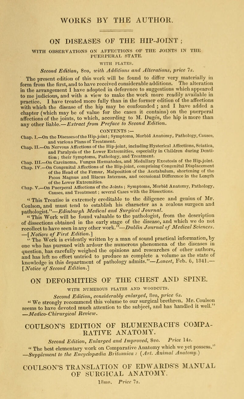 WORKS BY THE AUTHOR. ON DISEASES OF THE HIP-JOINT ; WITH OBSERVATIONS ON AFFECTIONS OP THE JOINTS IN THE PUERPERAL STATE. WITH PLATES. Second Edition, Svo, with Additions and Alterations, price Is. The present edition of this work will be found to differ very materially in form from the first, and to have received considerable additions. The alteration in the arrangement I have adopted in deference to suggestions which appeared to me judicious, and with a view to make the work more readily available in practice. I have treated more fully than in the former edition of the affections with which the disease of the hip may be confounded ; and I have added a chapter (which may be of value for the cases it contains) on the puerperal affections of the joints, to which, according to M. Duges, the hip is more than any other liable.—Extract from Preface to Second Edition. CONTENTS :— Chap. I.—On the Diseases of the Hip-joint; Symptoms, Morbid Anatomy, Pathology, Causes, and various Plans of Treatment. Chap. II.—On Nervous Affections of the Hip-joint, including Hysterical Affections, Sciatica, and Paralysis of the Lower Extremities, especially in Children during Denti- tion ; their Symptoms, Pathology, and Treatment. Chap. III.—On Carcinoma, Fungus Hsematodes, and Medullary Exostosis of the Hip-joint. Chap. IV.—On Congenital Affections of the Hip-joint, comprising Congenital Displacement of the Head of the Femur, Malposition of the Acetabulum, shortening of the Psoas Magnus and Iliacus Daternus, and occasional Difference in the Length of the Lower Extremities. Chap. V On Puerperal Affections of the Joints ; Symptoms, Morbid Anatomy, Pathology, Causes, and Treatment; several Cases with the Dissections.  This Treatise is extremely creditable to the diligence and genius of Mr. Coulson, and must tend to establish his character as a zealous surgeon and pathologist.—Edinburgh Medical and Surgical Journal.  This Work will be found valuable to the pathologist, from the description of dissections obtained in the early stage of the disease, and which we do not recollect to have seen in any other work.—Dublin Journal of Medical Sciences. —[Notices of First Edition.]  The Work is evidently written by a man of sound practical information, by one who has pursued with ardour the numerous phenomena of the diseases in question, has carefully weighed the opinions and researches of other authors, and has left no effort untried to produce as complete a volume as the state of knowledge in this department of pathology admits.—Lancet, Feb. 6, 1841.— [Notice of Second Edition.-] ON DEFORMITIES OF THE CHEST AND SPINE. WITH NUMEROUS PLATES AND WOODCUTS. Second Edition, considerably enlarged, Svo, price 6s. •« We strongly recommend this volume to our surgical brethren. Mr. Coulson seems to have devoted much attention to the subject, and has handled it well. —Medico-Chirurgical Review. COULSON'S EDITION OF BLUMENBACHS COMPA- RATIVE ANATOMY. Second Edition, Enlarged and Improved, Svo. Price 14s.  The best elementary work on Comparative Anatomy which we yet possess. —Supplement to the Encyclopedia Britannica : {Art. Animal Anatomy.) COULSON'S TRANSLATION OF EDWARDS'S MANUAL OF SURGICAL ANATOMY. 18?ho. Price 7s.