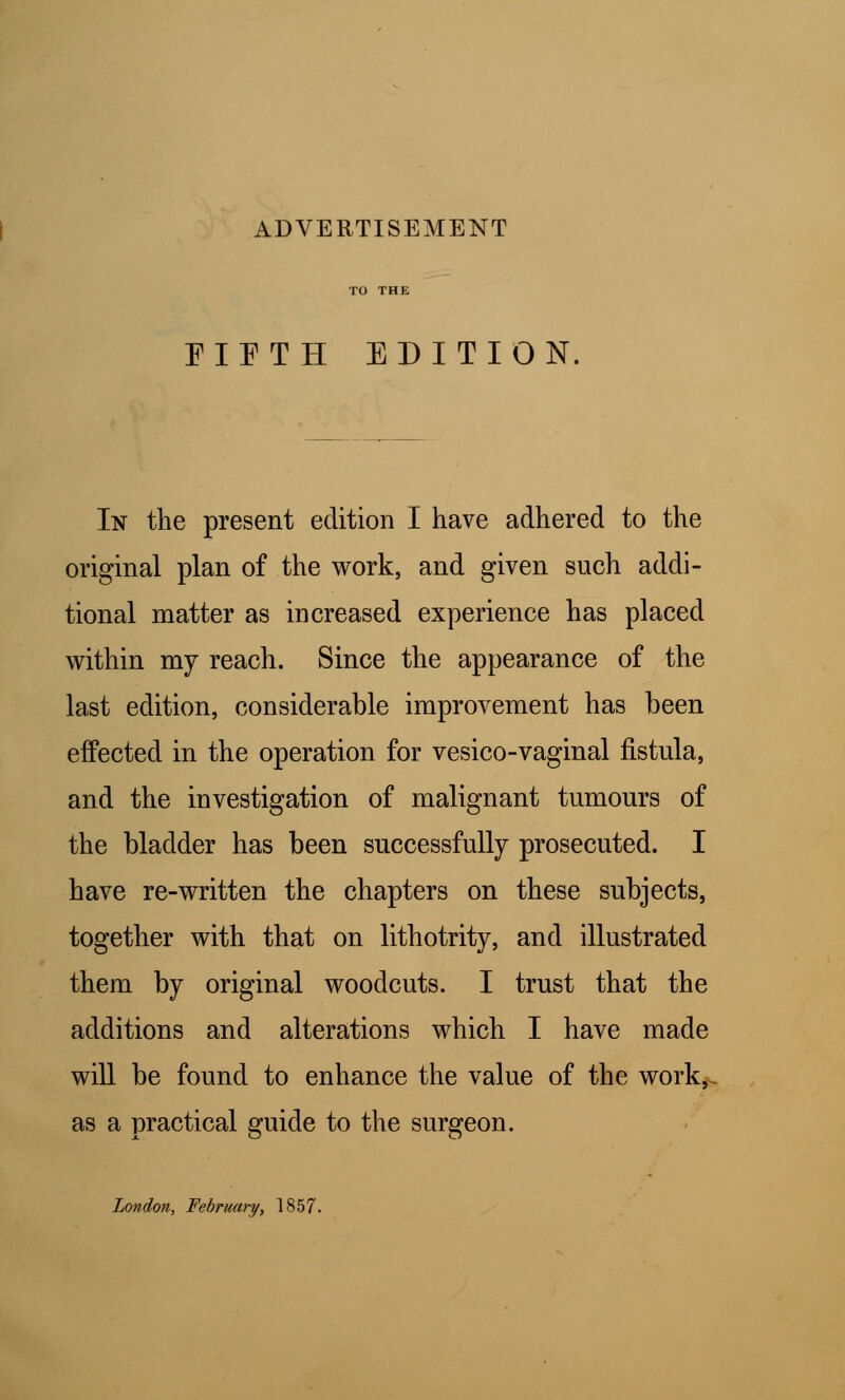 ADVERTISEMENT EIETH EDITION, In the present edition I have adhered to the original plan of the work, and given such addi- tional matter as increased experience has placed within my reach. Since the appearance of the last edition, considerable improvement has been effected in the operation for vesico-vaginal fistula, and the investigation of malignant tumours of the bladder has been successfully prosecuted. I have re-written the chapters on these subjects, together with that on lithotrity, and illustrated them by original woodcuts. I trust that the additions and alterations which I have made will be found to enhance the value of the work,, as a practical guide to the surgeon. London, February, 1857.