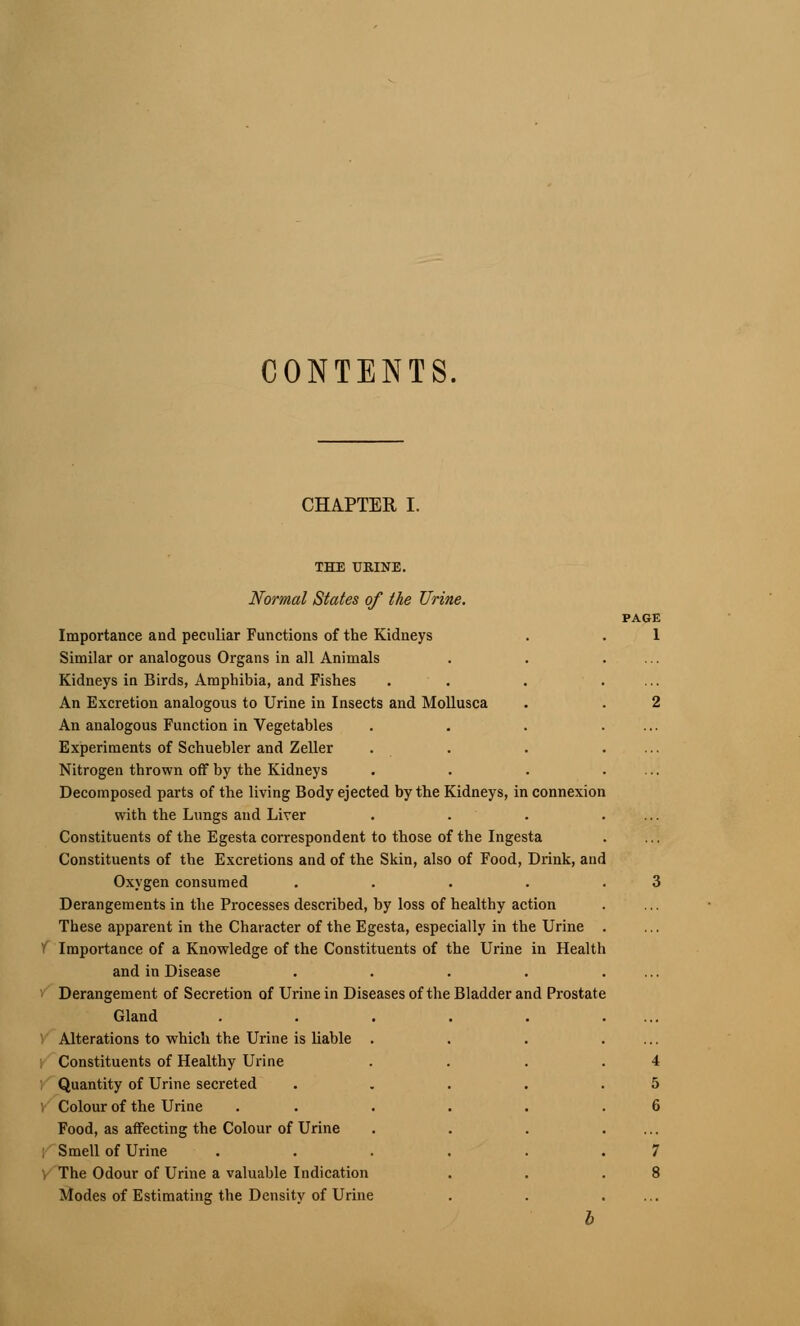 CONTENTS. CHAPTER I. THE URINE. Normal States of the Urine. Importance and peculiar Functions of the Kidneys Similar or analogous Organs in all Animals Kidneys in Birds, Amphibia, and Fishes An Excretion analogous to Urine in Insects and Mollusca An analogous Function in Vegetables Experiments of Schuebler and Zeller Nitrogen thrown off by the Kidneys Decomposed parts of the living Body ejected by the Kidneys, in connexion with the Lungs and Liver Constituents of the Egesta correspondent to those of the Ingesta Constituents of the Excretions and of the Skin, also of Food, Drink, and Oxygen consumed .... Derangements in the Processes described, by loss of healthy action These apparent in the Character of the Egesta, especially in the Urine V Importance of a Knowledge of the Constituents of the Urine in Health and in Disease Derangement of Secretion of Urine in Diseases of the Bladder and Prostate Gland Alterations to which the Urine is liable . Constituents of Healthy Urine Quantity of Urine secreted Colour of the Urine Food, as affecting the Colour of Urine : Smell of Urine The Odour of Urine a valuable Indication Modes of Estimating the Density of Urine PAGE 1