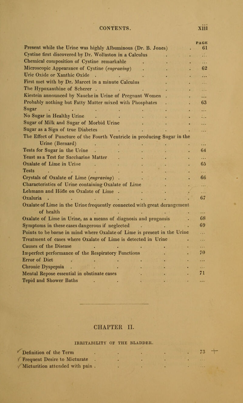 Present while the Urine was highly Alhuminous (Dr. B. Jones) Cystine first discovered by Dr. Wollaston in a Calculus Chemical composition of Cystine remarkable Microscopic Appearance of Cystine [engraving) Uric Oxide or Xanthic Oxide . First met with by Dr. Marcet in a minute Calculus The Hypoxanthine of Scherer . Kiestein announced by Nauchein Urine of Pregnant Women Probably nothing but Fatty Matter mixed with Phosphates Sugar ..... No Sugar in Healthy Urine Sugar of Milk and Sugar of Morbid Urine Sugar as a Sign of true Diabetes The Effect of Puncture of the Fourth Ventricle in producing Sugar in the Urine (Bernard) Tests for Sugar in the Urine Yeast as a Test for Saccharine Matter Oxalate of Lime in Urine Tests ..... Crystals of Oxalate of Lime {engraving) . Characteristics of Urine containing Oxalate of Lime Lehmann and Hofie on Oxalate of Lime . Oxaluria ..... Oxalate of Lime in the Urine frequently connected with great derangement of health .... Oxalate of Lime in Urine, as a means of diagnosis and prognosis Symptoms in these cases dangerous if neglected Points to be borne in mind where Oxalate of Lime is present in the Urine Treatment of cases where Oxalate of Lime is detected in Urine Causes of the Disease Imperfect performance of the Respiratory Functions Error of Diet .... Chronic Dyspepsia .... Mental Repose essential in obstinate cases Tepid and Shower Baths PAGE 61 62 63 64 65 66 67 68 69 70 71 CHAPTER II. IRRITAJ31LITV OF THE BLADDER. * Definition of the Term i Frequent Desire to Micturate i Micturition attended with pain . .3 ..„