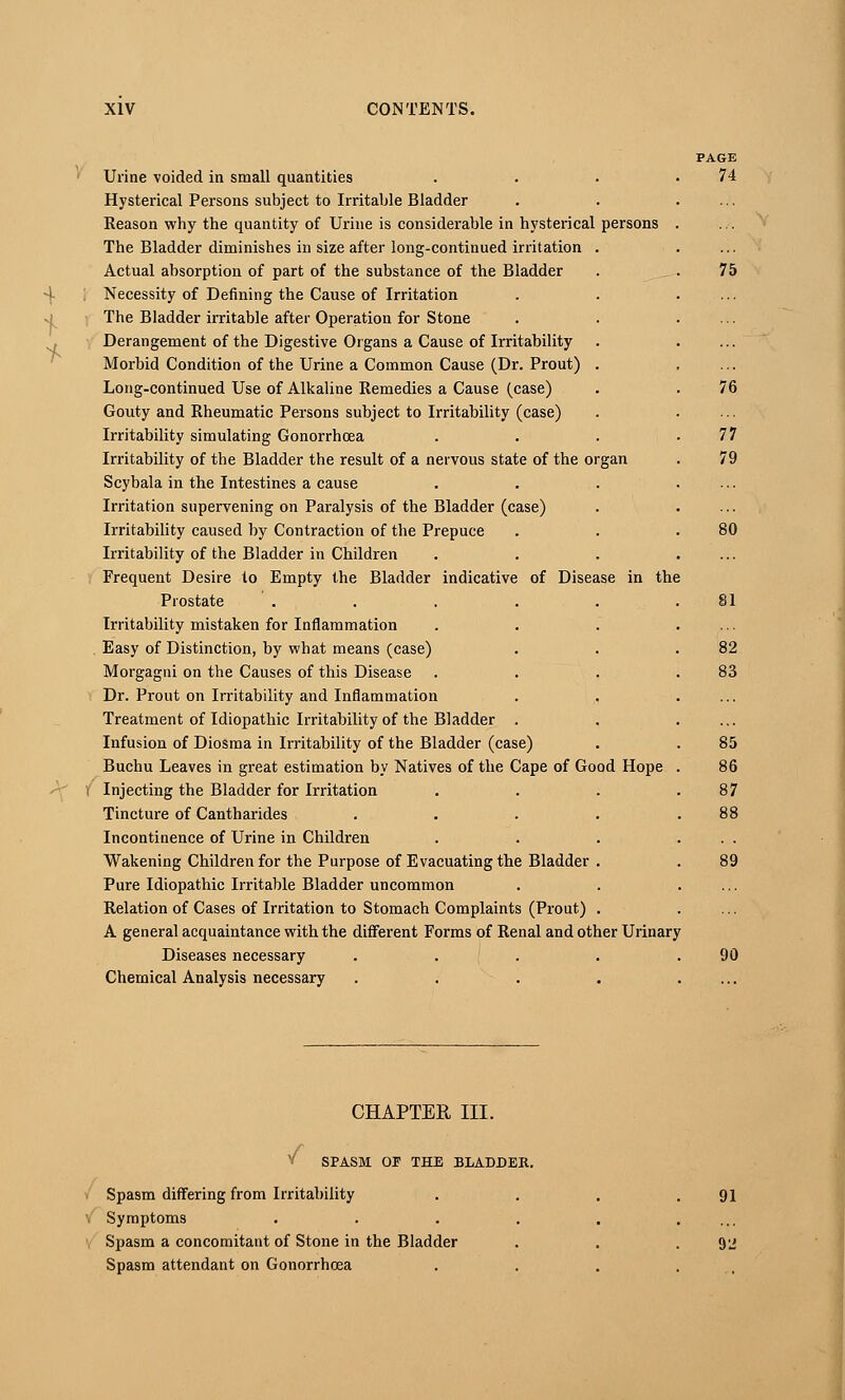 4 + * Urine voided in small quantities Hysterical Persons subject to Irritable Bladder Reason why the quantity of Urine is considerable in hysterical persons The Bladder diminishes in size after long-continued irritation . Actual absorption of part of the substance of the Bladder Necessity of Defining the Cause of Irritation The Bladder irritable after Operation for Stone Derangement of the Digestive Organs a Cause of Irritability Morbid Condition of the Urine a Common Cause (Dr. Prout) . Long-continued Use of Alkaline Remedies a Cause (case) Gouty and Rheumatic Persons subject to Irritability (case) Irritability simulating Gonorrhoea Irritability of the Bladder the result of a nervous state of the organ Scybala in the Intestines a cause Irritation supervening on Paralysis of the Bladder (case) Irritability caused by Contraction of the Prepuce Irritability of the Bladder in Children Frequent Desire to Empty the Bladder indicative of Disease in the Prostate ..... Irritability mistaken for Inflammation Easy of Distinction, by what means (case) Morgagni on the Causes of this Disease Dr. Prout on Irritability and Inflammation Treatment of Idiopathic Irritability of the Bladder . Infusion of Diosma in Irritability of the Bladder (case) Buchu Leaves in great estimation by Natives of the Cape of Good Hope Injecting the Bladder for Irritation Tincture of Cantharides .... Incontinence of Urine in Children Wakening Children for the Purpose of Evacuating the Bladder . Pure Idiopathic Irritable Bladder uncommon Relation of Cases of Irritation to Stomach Complaints (Prout) . A general acquaintance with the different Forms of Renal and other Urinary Diseases necessary .... Chemical Analysis necessary .... PAGE 74 75 76 77 79 80 82 83 85 86 87 89 90 CHAPTER III. v SPASM OE THE BLADDER. Spasm differing from Irritability Symptoms Spasm a concomitant of Stone in the Bladder Spasm attendant on Gonorrhoea 91 92