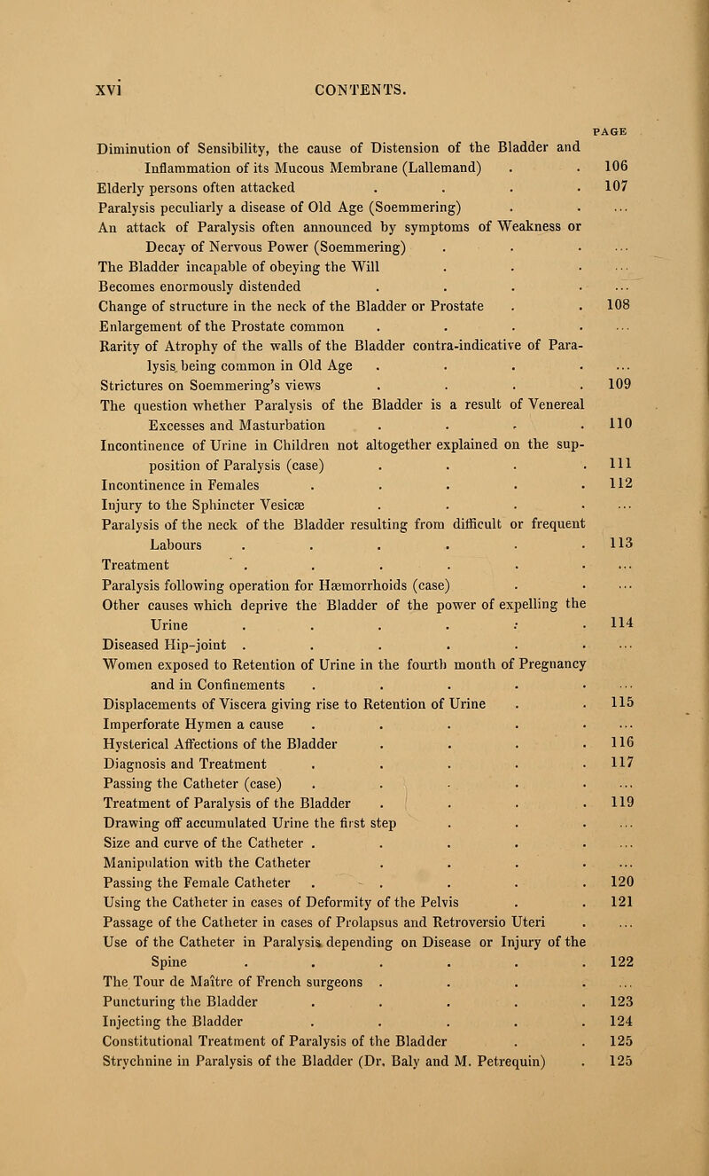 of Para of Venereal or frequent Diminution of Sensibility, the cause of Distension of the Bladder and Inflammation of its Mucous Membrane (Lallemand) Elderly persons often attacked Paralysis peculiarly a disease of Old Age (Soemmering) An attack of Paralysis often announced by symptoms of Weakness or Decay of Nervous Power (Soemmering) The Bladder incapable of obeying the Will Becomes enormously distended Change of structure in the neck of the Bladder or Prostate Enlargement of the Prostate common Rarity of Atrophy of the walls of the Bladder contra-indicativ lysis, being common in Old Age Strictures on Soemmering's views The question whether Paralysis of the Bladder is a result Excesses and Masturbation Incontinence of Urine in Children not altogether explained on the sup position of Paralysis (case) Incontinence in Females Injury to the Sphincter Vesicae Paralysis of the neck of the Bladder resulting from difficult Labours .... Treatment Paralysis following operation for Haemorrhoids (case) Other causes which deprive the Bladder of the power of expelling the Urine .... Diseased Hip-joint .... Women exposed to Retention of Urine in the fourth month of and in Confinements Displacements of Viscera giving rise to Retention of Urine Imperforate Hymen a cause Hysterical Affections of the Bladder Diagnosis and Treatment Passing the Catheter (case) Treatment of Paralysis of the Bladder Drawing off accumulated Urine the first step Size and curve of the Catheter . Manipulation with the Catheter Passing the Female Catheter Using the Catheter in cases of Deformity of the Pelvis Passage of the Catheter in cases of Prolapsus and Retroversio Use of the Catheter in Paralysis depending on Disease or Injury of the Spine .... The Tour de Maitre of French surgeons . Puncturing the Bladder Injecting the Bladder Constitutional Treatment of Paralysis of the Bladder Strychnine in Paralysis of the Bladder (Dr, Baly and M. Petrequin) Pregnancy Uteri 106 107 108 109 110 111 112 113 114 115 116 117 119 120 121 122 123 124 125 125