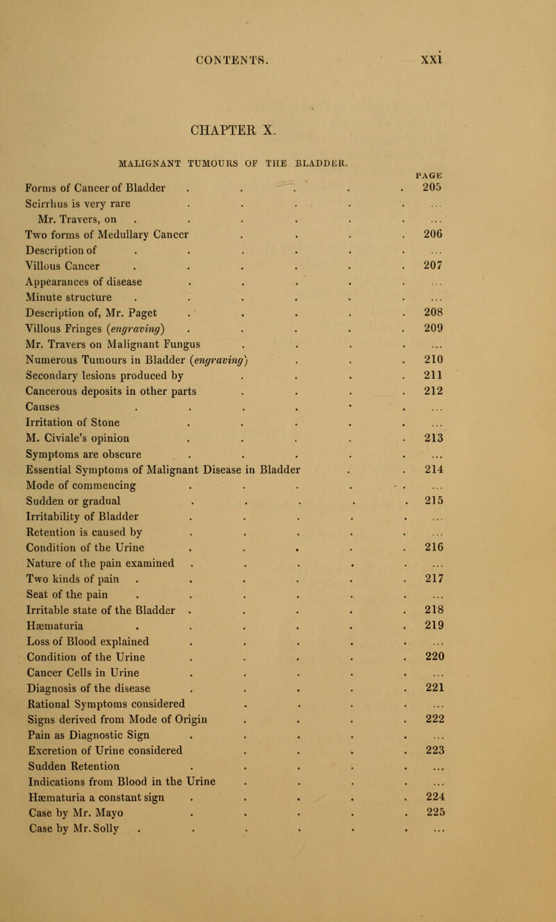 CHAPTER X. MALIGNANT TUMOURS OF THE BLADDER. PAGE Forms of Cancer of Bladder . . 205 Scirrhus is very rare Mr. Travers, on Two forms of Medullary Cancer 206 Description of Villous Cancer 207 Appearances of disease Minute structure Description of, Mr. Paget 208 Villous Fringes {engraving) 209 Mr. Travers on Malignant Fungus Numerous Tumours in Bladder {engraving ) 210 Secondary lesions produced by 211 Cancerous deposits in other parts 212 Causes Irritation of Stone M. Civiale's opinion 213 Symptoms are obscure Essential Symptoms of Malignant Disease in Bladde • 214 Mode of commencing Sudden or gradual . 215 Irritability of Bladder Retention is caused by Condition of the Urine 216 Nature of the pain examined Two kinds of pain 217 Seat of the pain Irritable state of the Bladder . 218 Haematuria 219 Loss of Blood explained Condition of the Urine 220 Cancer Cells in Urine Diagnosis of the disease . 221 Rational Symptoms considered Signs derived from Mode of Origin 222 Pain as Diagnostic Sign Excretion of Urine considered . 223 Sudden Retention Indications from Blood in the Urine Haematuria a constant sign . 224 Case by Mr. Mayo . 225 Case by Mr. Solly