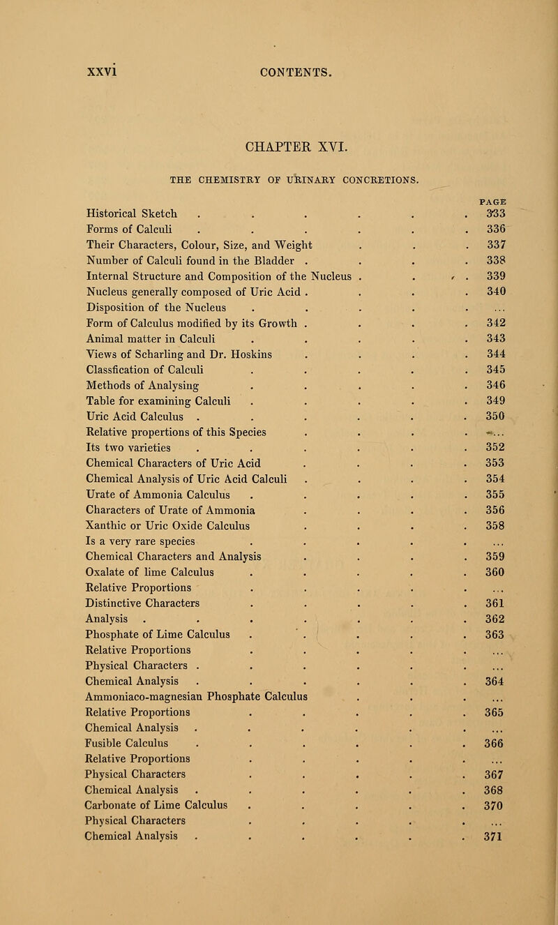 CHAPTER XVI. THE CHEMISTRY OF URINARY CONCRETIONS. Historical Sketch Forms of Calculi Their Characters, Colour, Size, and Weig Number of Calculi found in the Bladder Internal Structure and Composition of the Nucleus generally composed of Uric Acid Disposition of the Nucleus Form of Calculus modified by its Growth Animal matter in Calculi Views of Scharling and Dr. Hoskins Classfication of Calculi Methods of Analysing Table for examining Calculi Uric Acid Calculus . Relative propertions of this Species Its two varieties Chemical Characters of Uric Acid Chemical Analysis of Uric Acid Calculi Urate of Ammonia Calculus Characters of Urate of Ammonia Xanthic or Uric Oxide Calculus Is a very rare species Chemical Characters and Analysis Oxalate of lime Calculus Relative Proportions Distinctive Characters Analysis Phosphate of Lime Calculus Relative Proportions Physical Characters . Chemical Analysis Ammoniaco-magnesian Phosphate Calculus Relative Proportions Chemical Analysis Fusible Calculus Relative Proportions Physical Characters Chemical Analysis Carbonate of Lime Calculus Physical Characters Chemical Analysis ht Nucleus