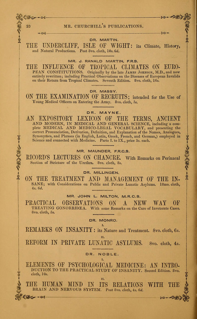 l^m^-^t- ■—■— iv.^m^i 20 mr. churchill's publications. —B*i -*@— DR. MARTIN. THE UNDERCLIFF, ISLE OF WIGHT: its Climate, History, and Natural Productions. Post 8vo. cloth, 10s. 6d. ^ MR. J. RANALD MARTIN, F.R.S. THE INFLUENCE OF TEOPICAL CLIMATES ON EUR0- PEAN CONSTITUTIONS. Originally by the late James Johnson, M.D., and now entirely rewritten; including Practical Observations on the Diseases of European Invalids on their Return from Tropical Climates. Seventh Edition. 8vo. cloth, 16s. DR. MASSY. ON THE EXAMINATION OF RECRUITS; intended for the Use of Young Medical Officers on Entering the Army. 8vo. cloth, 5s. DR. MAYN E. AN EXP0SIT0ET LEXICON OF THE TEEMS, ANCIENT AND MODERN, IN MEDICAL AND GENERAL SCIENCE, including a com- plete MEDICAL AND MEDICO-LEGAL VOCABULARY, and presenting the correct Pronunciation, Derivation, Definition, and Explanation of the Names, Analogues, Synonymes, and Phrases (in English, Latin, Greek, French, and German,) employed in Science and connected with Medicine. Parts I. to IX., price 5s. each. MR. MAUNDER, F.R.C.S. RICORD'S LECTURES ON CHANCEE. With Remarks on Perinaeal Section of Stricture of the Urethra. 8vo. cloth, 8s. DR. M1LLINGEN. ON THE TREATMENT AND MANAGEMENT OF THE IN- SANE; with Considerations on Public and Private Lunatic Asylums. 18mo. cloth, 4s. 6d. MR. JOHN L. MILTON, M.R.C.S. PEACTICAL OBSERVATIONS ON A NEW WAT OF TREATING GONORRHOEA. With some Remarks on the Cure of Inveterate Cases. 8vo. cloth, 5s. DR. MONRO. I. REMARKS ON INSANITY : its Nature and Treatment. 8vo. cloth, 6s. ii. REFORM IN PRIVATE LUNATIC ASYLUMS. 8vo. cloth, 4,. DR. NOBLE. ELEMENTS OF PSYCHOLOGICAL MEDICINE: AN INTRO- DUCTION TO THE PRACTICAL STUDY OF INSANITY. Second Edition. 8vo. cloth, 10s. THE HUMAN MIND IN ITS RELATIONS WITH THE BRAIN AND NERVOUS SYSTEM. Post 8vo. cloth, 4s. 6d.