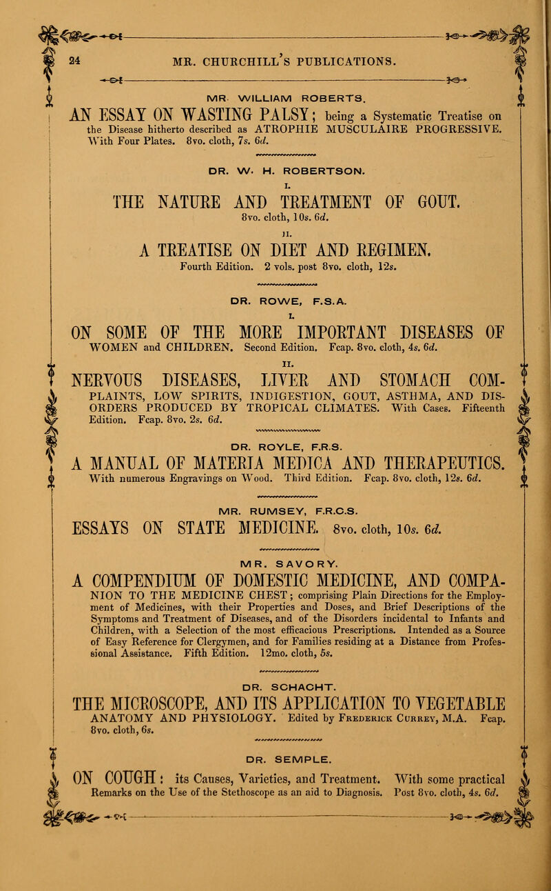 ^ 24 mr. Churchill's publications. ^-©►f __ _____ __ . ■ *<gH» MR WILLIAM ROBERTS. AN ESSAY ON WASTING PALSY; being a Systematic Treatise on the Disease hitherto described as ATROPHIE MUSCULAIRE PROGRESSIVE. With Four Plates. 8vo. cloth, 7s. 6d. DR. W. H. ROBERTSON. THE NATURE AND TREATMENT OE GOUT. 8vo. cloth, 10s. 6d. A TREATISE ON DIET AND REGIMEN. Fourth Edition. 2 vols, post 8vo. cloth, 12s. DR. ROWE, F.S.A. ON SOME OF THE MORE IMPORTANT DISEASES OF WOMEN and CHILDREN. Second Edition. Fcap. 8vo. cloth, 4s. 6d. NERVOUS DISEASES, LITER AND STOMACH C0M- PLAINTS, LOW SPIRITS, INDIGESTION, GOUT, ASTHMA, AND DIS- ORDERS PRODUCED BY TROPICAL CLIMATES. With Cases. Fifteenth Edition. Fcap. 8vo. 2s. 6d. DR. ROYLE, F.R.S. A MANUAL OF MATERIA MEDICA AND THERAPEUTICS. With numerous Engravings on Wood. Third Edition. Fcap. 8vo. cloth, 12s. 6d. ^ MR. RUMSEY, F.R.C.S. ESSAYS ON STATE MEDICINE. 8vo. cloth, 10*. 6d. MR. SAVORY. A COMPENDIUM OF DOMESTIC MEDICINE, AND COMPA- NION TO THE MEDICINE CHEST; comprising Plain Directions for the Employ- ment of Medicines, with their Properties and Doses, and Brief Descriptions of the Symptoms and Treatment of Diseases, and of the Disorders incidental to Infants and Children, with a Selection of the most efficacious Prescriptions. Intended as a Source of Easy Reference for Clergymen, and for Families residing at a Distance from Profes- sional Assistance. Fifth Edition. 12mo. cloth, 5s. DR. SCHACHT. THE MICROSCOPE, AND ITS APPLICATION TO VEGETABLE ANATOMY AND PHYSIOLOGY. Edited by Frederick Currey, M.A. Fcap. 8vo. cloth, 6s. DR. SEMPLE. ON COUGH ! its Causes, Varieties, and Treatment. With some practical Remarks on the Use of the Stethoscope as an aid to Diagnosis. Post 8vo. cloth, 4s. 6d. !■&&>*■**—'— — S«*