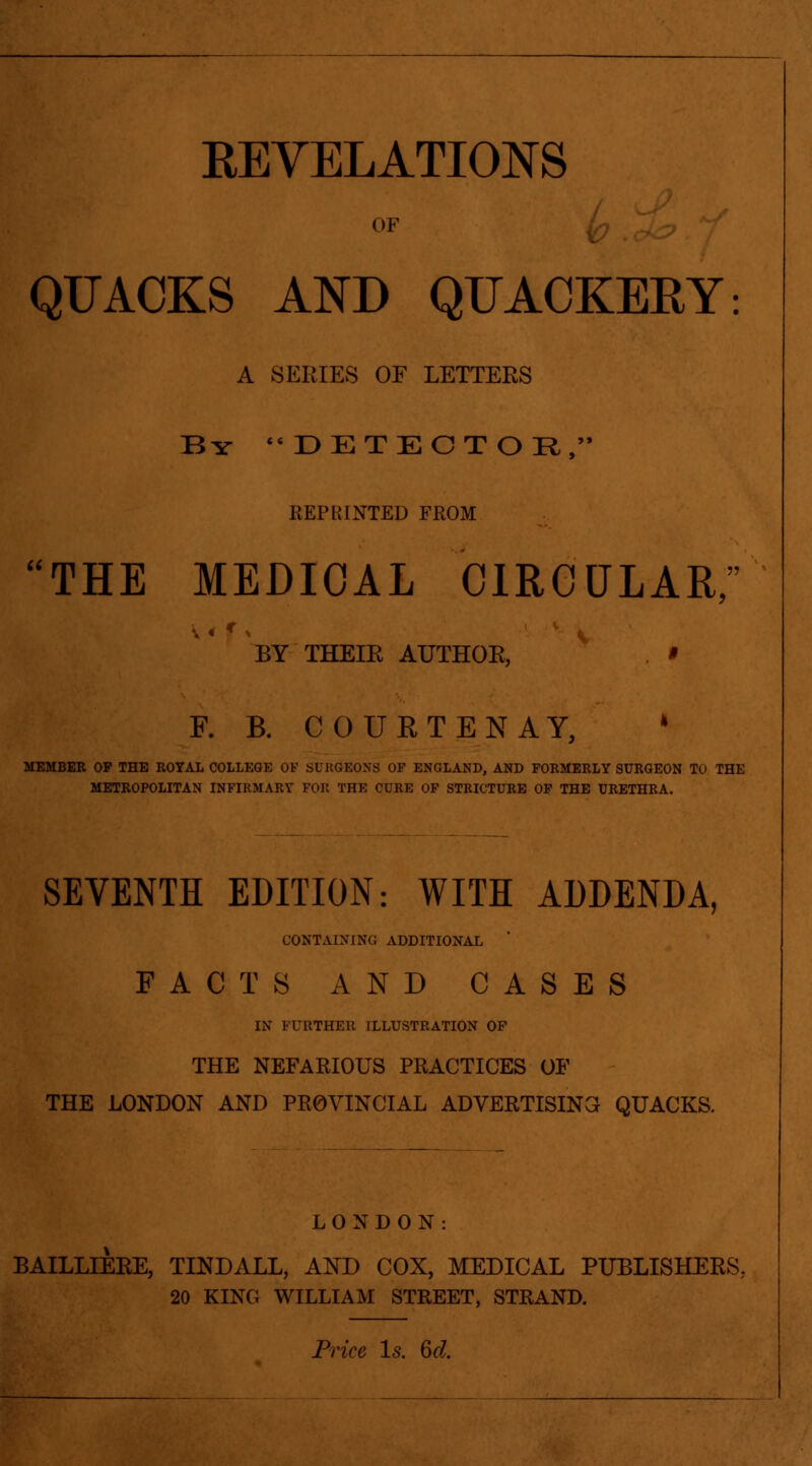 a OF QUACKS AND QUACKERY: A SERIES OF LETTERS By  DET E C T O !R , REPRINTED FROM THE MEDICAL CIRCULAR,'' BY THEIR AUTHOE, * F. B. COURT EN AY, ' MEMBER OP THE ROYAL COLLEGE OF SURGEONS OF ENGLAND, AND FORMERLY SURGEON TO THE METROPOLITAN INFIRMARY FOR THE CURE OF STRICTURE OP THE URETHRA. SEVENTH EDITION: WITH ADDENDA, CONTAINING ADDITIONAL FACTS AND CASES IN FUKTHER ILLUSTRATION OF THE NEFARIOUS PRACTICES OF THE LONDON AND PROVINCIAL ADVERTISING QUACKS. LONDON: BAILLIERE, TINDALL, AND COX, MEDICAL PUBLISHERS, 20 KING WILLIAM STREET, STRAND.