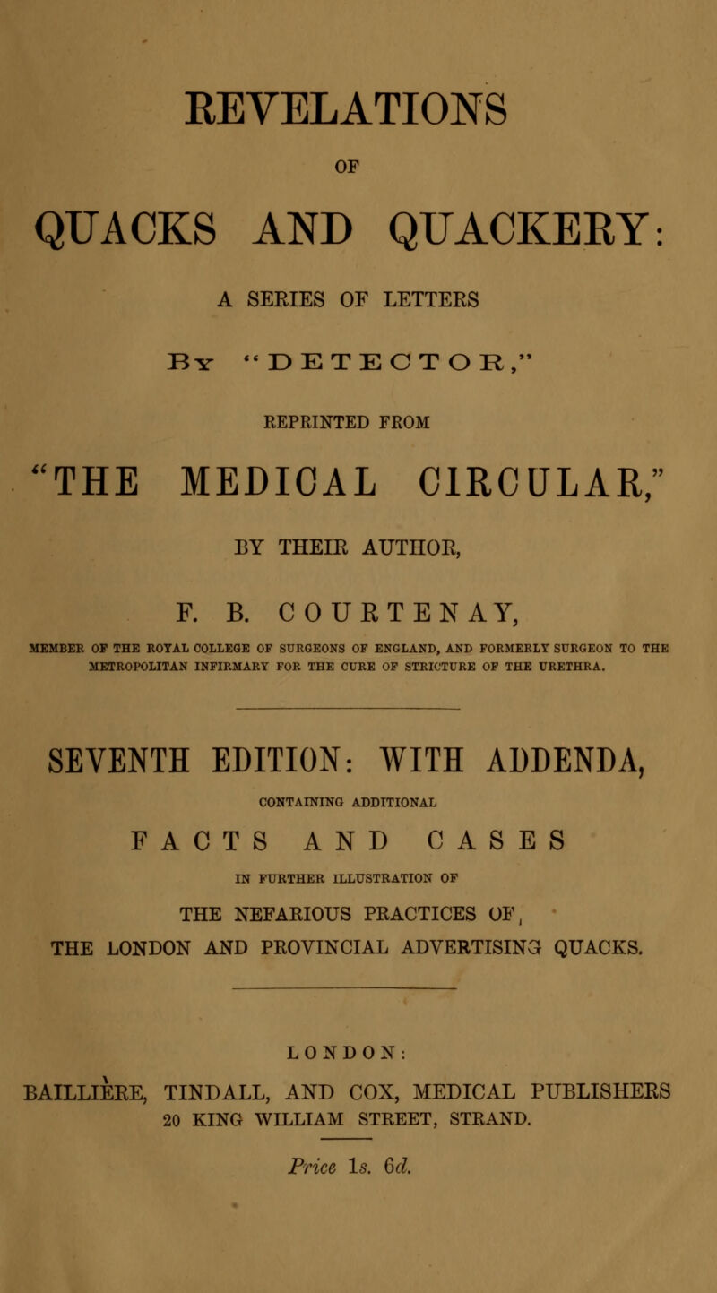 OF QUACKS AND QUACKERY: A SERIES OF LETTERS By  DETECT OR, REPRINTED FROM THE MEDICAL CIRCULAR, BY THEIE AUTHOR, R B. COUETENAY, MEMBER OP THE ROYAL COLLEGE OP SURGEONS OF ENGLAND, AND FORMERLY SURGEON TO THE METROPOLITAN INFIRMARY FOR THE CURE OF STRICTURE OF THE URETHRA. SEVENTH EDITION: WITH ADDENDA, CONTAINING ADDITIONAL FACTS AND CASES IN FURTHER ILLUSTRATION OF THE NEFARIOUS PRACTICES OF, THE LONDON AND PROVINCIAL ADVERTISING QUACKS. LONDON. BAILLIERE, TINDALL, AND COX, MEDICAL PUBLISHERS 20 KING WILLIAM STREET, STRAND.