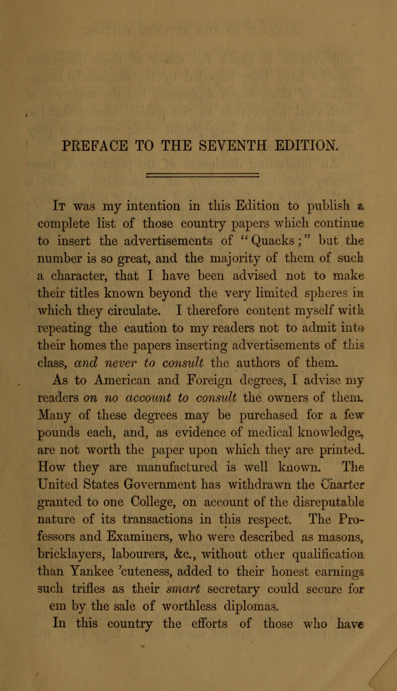 It was my intention in this Edition to publish a complete list of those country papers which continue to insert the advertisements of  Quacks; but the number is so great, and the majority of them of such a character, that I have been advised not to make their titles known beyond the very limited spheres in which they circulate. I therefore content myself with repeating the caution to my readers not to admit into their homes the papers inserting advertisements of this class, and never to consult the authors of them. As to American and Foreign degrees, I advise my readers on no account to consult the owners of them. Many of these degrees may be purchased for a few pounds each, and, as evidence of medical knowledge, are not worth the paper upon which they are printed. How they are manufactured is well known. The United States Government has withdrawn the Charter granted to one College, on account of: the disreputable nature of its transactions in this respect. The Pro- fessors and Examiners, who were described as masons8 bricklayers, labourers, &c, without other qualification than Yankee 'cuteness, added to their honest earnings such trifles as their smart secretary could secure for em by the sale of worthless diplomas. In this country the efforts of those who have