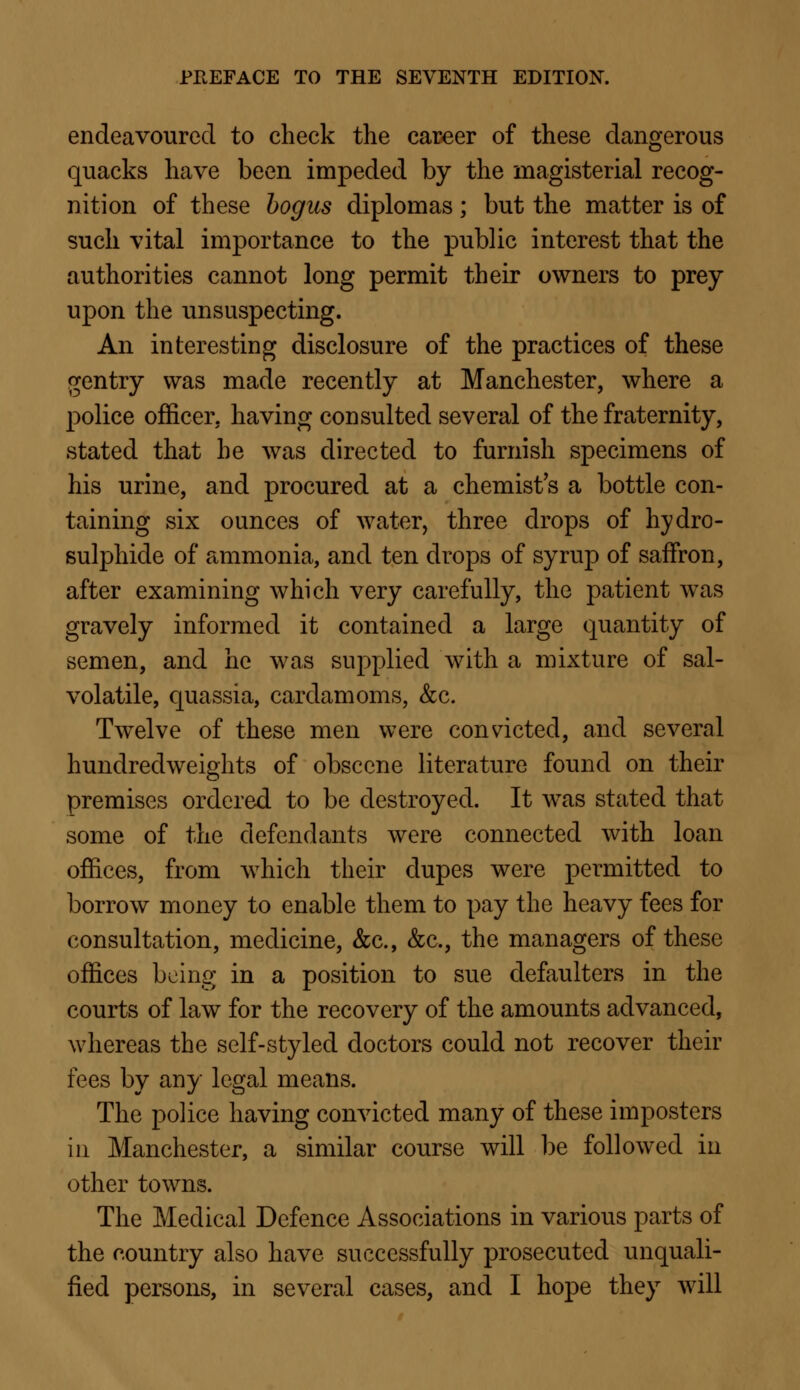 endeavoured to check the career of these dangerous quacks have been impeded by the magisterial recog- nition of these bogus diplomas; but the matter is of such vital importance to the public interest that the authorities cannot long permit their owners to prey upon the unsuspecting. An interesting disclosure of the practices of these gentry was made recently at Manchester, where a police officer, having consulted several of the fraternity, stated that he was directed to furnish specimens of his urine, and procured at a chemist's a bottle con- taining six ounces of water, three drops of hydro- sulphide of ammonia, and ten drops of syrup of saffron, after examining which very carefully, the patient was gravely informed it contained a large quantity of semen, and he was supplied with a mixture of sal- volatile, quassia, cardamoms, &c. Twelve of these men were convicted, and several hundredweights of obscene literature found on their premises ordered to be destroyed. It was stated that some of the defendants were connected with loan offices, from which their dupes were permitted to borrow money to enable them to pay the heavy fees for consultation, medicine, &c, &c, the managers of these offices being in a position to sue defaulters in the courts of law for the recovery of the amounts advanced, whereas the self-styled doctors could not recover their fees by any legal means. The police having convicted many of these imposters in Manchester, a similar course will be followed in other towns. The Medical Defence Associations in various parts of the country also have successfully prosecuted unquali- fied persons, in several cases, and I hope they will