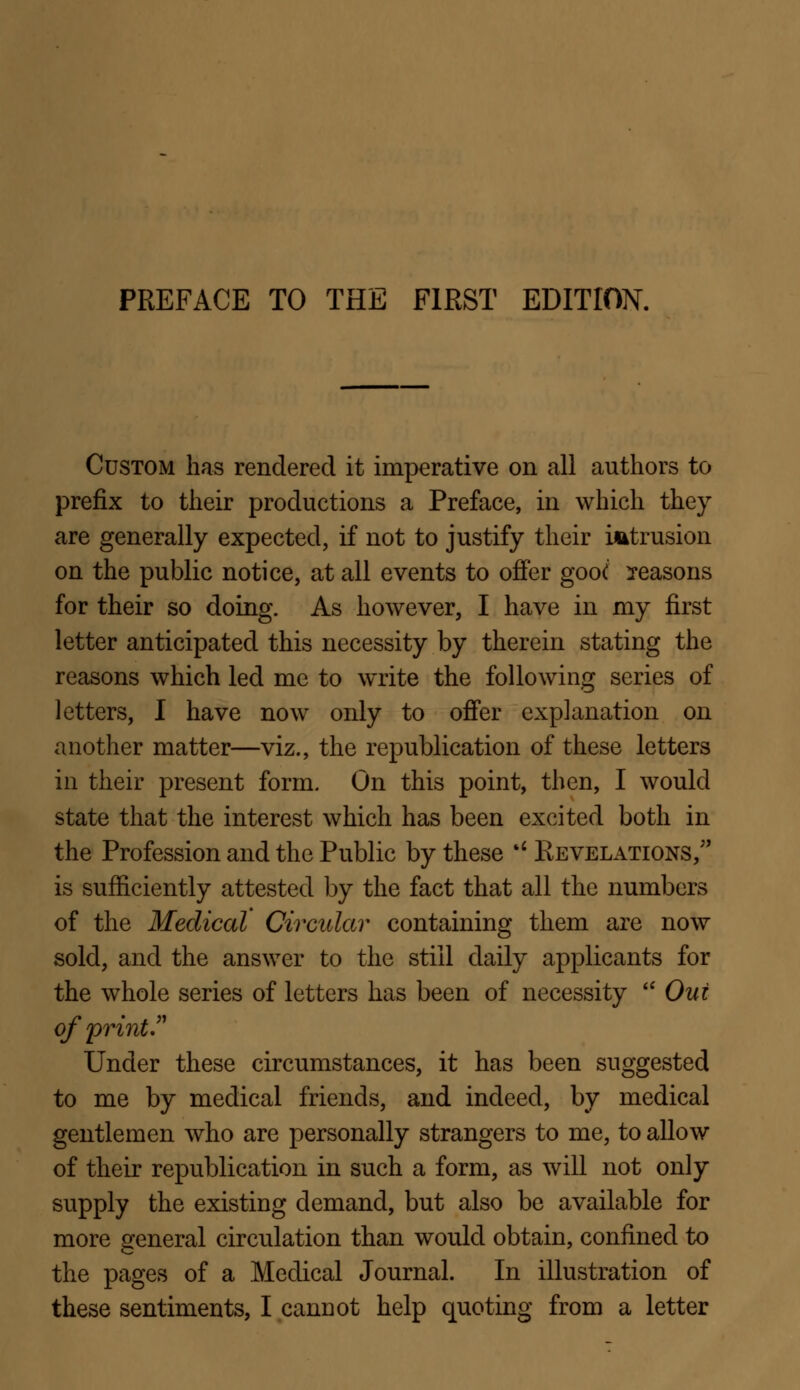 Custom has rendered it imperative on all authors to prefix to their productions a Preface, in which they are generally expected, if not to justify their intrusion on the public notice, at all events to offer goo( seasons for their so doing. As however, I have in my first letter anticipated this necessity by therein stating the reasons which led me to write the following series of letters, I have now only to offer explanation on another matter—viz., the republication of these letters in their present form. On this point, then, I would state that the interest which has been excited both in the Profession and the Public by these %l Revelations, is sufficiently attested by the fact that all the numbers of the Medical Circular containing them are now sold, and the answer to the still daily applicants for the whole series of letters has been of necessity  Out of print. Under these circumstances, it has been suggested to me by medical friends, and indeed, by medical gentlemen who are personally strangers to me, to allow of their republication in such a form, as will not only supply the existing demand, but also be available for more general circulation than would obtain, confined to the pages of a Medical Journal. In illustration of