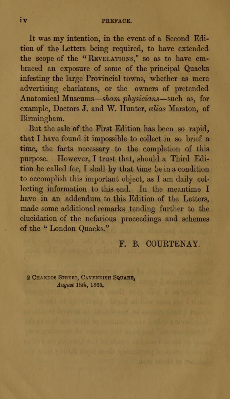 It was my intention, in the event of a Second Edi- tion of thp Letters being required, to have extended the scope of the  Revelations, so as to have em- braced an exposure of some of the principal Quacks infesting the large Provincial towns, whether as mere advertising charlatans, or the owners of pretended Anatomical Museums—sham physicians—such as, for example, Doctors J. and W. Hunter, alias Marston, of Birmingham. But the sale of the First Edition has been so rapid, that I have found it impossible to collect in so brief a time, the facts necessary to the completion of this purpose. However, I trust that, should a Third Edi- tion be called for, I shall by that \ime be in a condition to accomplish this important object, as I am daily col- lecting information to this end. In the meantime I have in an addendum to this Edition of the Letters, made some additional remarks tending further to the elucidation of the nefarious proceedings and schemes of the u London Quacks/' F. B. COURT ENAY. 2 Chandos Street, Cavendish Square, August 18th, 1865.