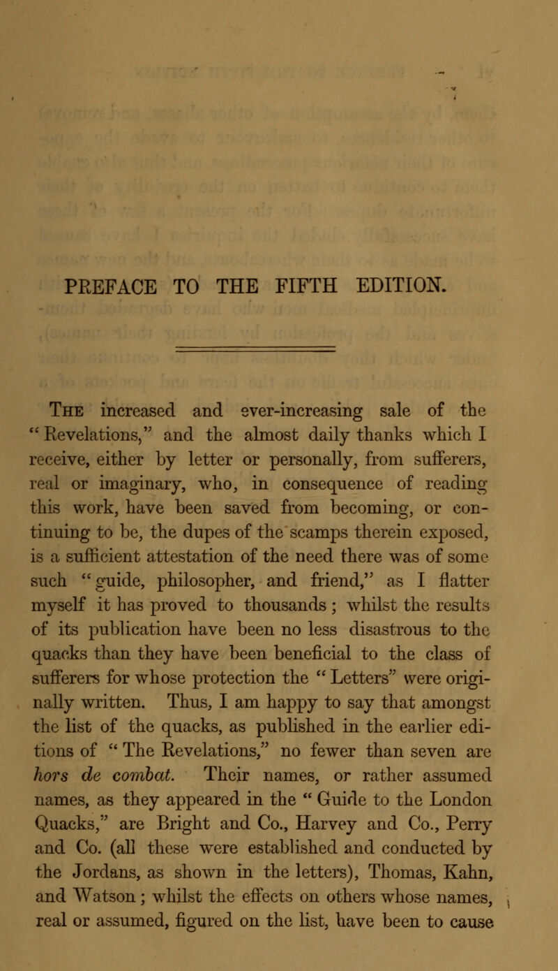 The increased and ever-increasing sale of the Revelations, and the almost daily thanks which I receive, either by letter or personally, from sufferers, real or imaginary, who, in consequence of reading this work, have been saved from becoming, or con- tinuing to be, the dupes of the scamps therein exposed, is a sufficient attestation of the need there was of some such guide, philosopher, and friend, as I flatter myself it has proved to thousands; whilst the results of its publication have been no less disastrous to the quacks than they have been beneficial to the class of sufferers for whose protection the  Letters were origi- nally written. Thus, I am happy to say that amongst the list of the quacks, as published in the earlier edi- tions of  The Revelations, no fewer than seven are hors de combat. Their names, or rather assumed names, as they appeared in the  Guide to the London Quacks, are Bright and Co., Harvey and Co., Perry and Co. (all these were established and conducted by the Jordans, as shown in the letters), Thomas, Kahn, and Watson; whilst the effects on others whose names, real or assumed, figured on the list, have been to cause