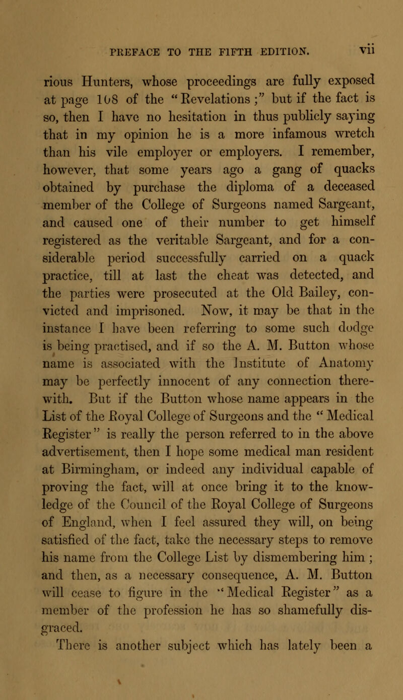 rious Hunters, whose proceedings are fully exposed at page 108 of the Revelations ; but if the fact is so, then I have no hesitation in thus publicly saying that in my opinion he is a more infamous wretch than his vile employer or employers. I remember, however, that some years ago a gang of quacks obtained by purchase the diploma of a deceased member of the College of Surgeons named Sargeant, and caused one of their number to get himself registered as the veritable Sargeant, and for a con- siderable period successfully carried on a quack practice, till at last the cheat was detected, and the parties were prosecuted at the Old Bailey, con- victed and imprisoned. Now, it may be that in the instance I have been referring to some such dodge is being practised, and if so the A. M. Button whose name is associated with the Institute of Anatomy may be perfectly innocent of any connection there- with. But if the Button whose name appears in the List of the Royal College of Surgeons and the  Medical Register  is really the person referred to in the above advertisement, then I hope some medical man resident at Birmingham, or indeed any individual capable of proving the fact, will at once bring it to the know- ledge of the Council of the Royal College of Surgeons of England, when I feel assured they will, on being satisfied of the fact, take the necessary steps to remove his name from the College List by dismembering him ; and then, as a necessary consequence, A. M. Button will cease to figure in the  Medical Register as a member of the profession he has so shamefully dis- graced. There is another subject which has lately been a