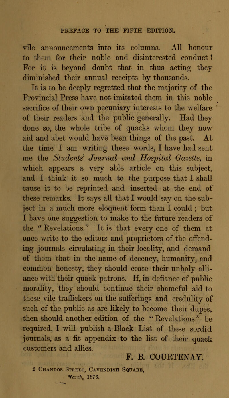 vile announcements into its columns. All honour to them for their noble and disinterested conduct I For it is beyond doubt that in thus acting they diminished their annual receipts by thousands. It is to be deeply regretted that the majority of the Provincial Press have not imitated them in this noble sacrifice of their own pecuniary interests to the welfare of their readers and the public generally. Had they done so, the whole tribe of quacks whom they now aid and abet would have been things of the past. At the time I am writing these words, I have had sent me the Students' Journal and Hospital Gazette, in which appears a very able article on this subject, and I think it so much to the purpose that I shall cause it to be reprinted and inserted at the end of these remarks. It says all that I would say on the sub- ject in a much more eloquent form than I could ; but I have one suggestion to make to the future readers of the  Kevelations. It is that every one of them at once write to the editors and proprietors of the offend- ing journals circulating in their locality, and demand of them that in the name of decency, humanity, and common honesty, they should cease their unholy alli- ance with their quack patrons. If, in defiance of public morality, they should continue their shameful aid to these vile traffickers on the sufferings and credulity of such of the public as are likely to become their dupes, then should another edition of the  Eevelations be required, I will publish a Black List of these sordid journals, as a fit appendix to the list of their quack customers and allies. F. B. COUETENAY. 2 Chandos Street, Cavendish Square, Yard), 1876.