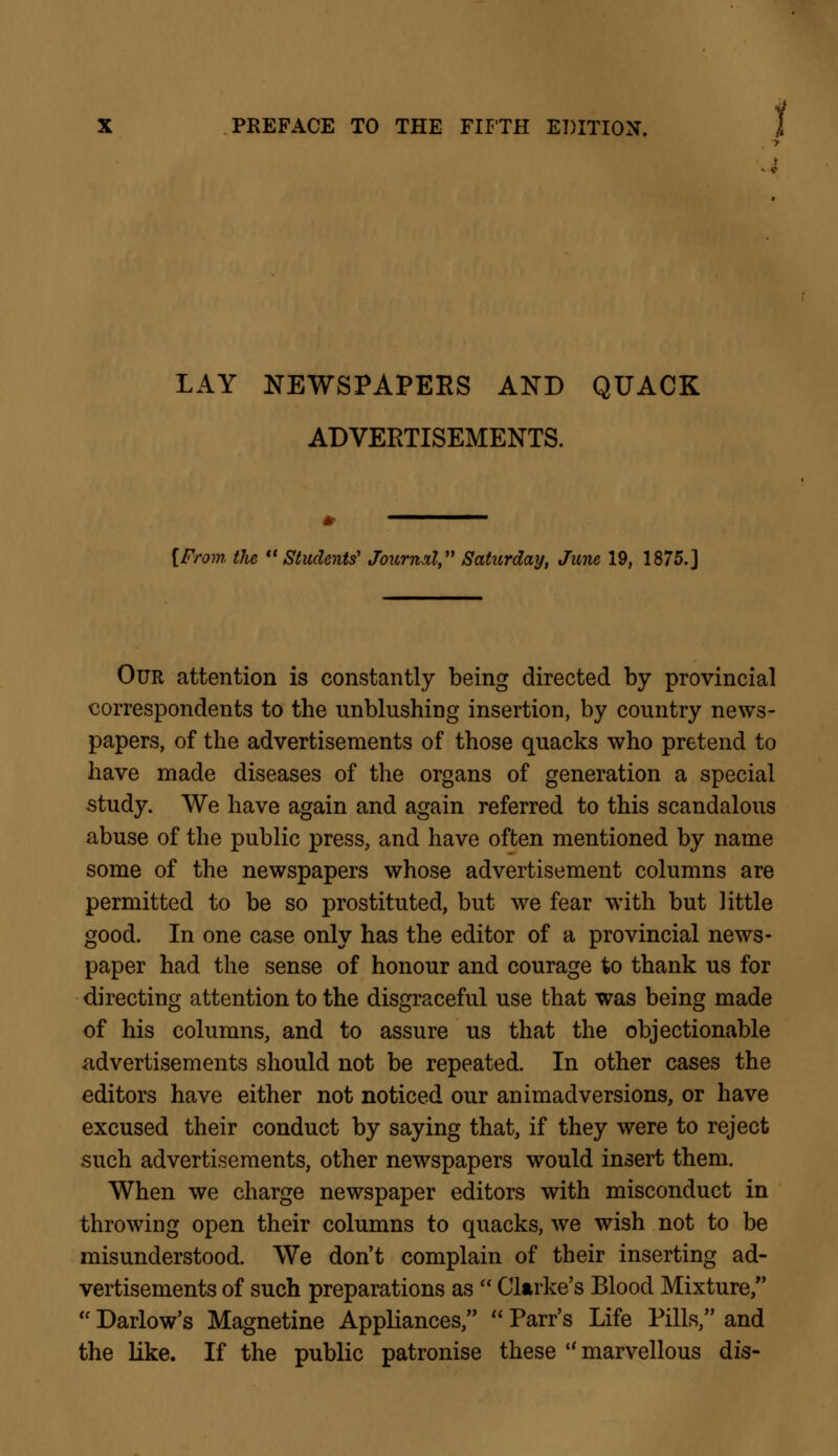 LAY NEWSPAPERS AND QUACK ADVERTISEMENTS. * ————— [From, the Students' Journal, Saturday, June 19, 1875.] Our attention is constantly being directed by provincial correspondents to the unblushing insertion, by country news- papers, of the advertisements of those quacks who pretend to have made diseases of the organs of generation a special study. We have again and again referred to this scandalous abuse of the public press, and have often mentioned by name some of the newspapers whose advertisement columns are permitted to be so prostituted, but we fear with but little good. In one case only has the editor of a provincial news- paper had the sense of honour and courage to thank us for directing attention to the disgraceful use that was being made of his columns, and to assure us that the objectionable advertisements should not be repeated. In other cases the editors have either not noticed our animadversions, or have excused their conduct by saying that, if they were to reject such advertisements, other newspapers would insert them. When we charge newspaper editors with misconduct in throwing open their columns to quacks, we wish not to be misunderstood. We don't complain of their inserting ad- vertisements of such preparations as  Clarke's Blood Mixture,  Darlow's Magnetine Appliances,  Parr's Life Pills, and the like. If the public patronise these  marvellous dis-
