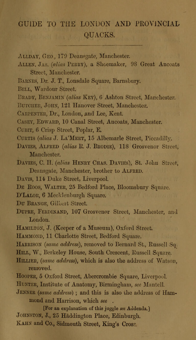 GUIDE TO THE LONDON AND PROVINCIAL QUACKS. Allday, Geo., 179 Deansgate, Manchester. Allen, Jas. {alias Perky), a Shoemaker, 98 Great Ancoats Street, Manchester. Barnes, Dr. J. T., Lonsdale Square, Barnsbury. Bell, Wardour Street. Brady, Benjamin {alias Key), 6 Ashton Street, Manchester. Butcher, John, 121 Hanover Street, Manchester. Carpenter, Dr., London, and Lee, Kent. Casey, Edward, 10 Canal Street, Ancoats, Manchester. Cubit, 6 Crisp Street, Poplar, E. Curtis {alias J. La'Mert, 15 Albemarle Street, Piccadilly. Davies, Alfred {alias 1!. J. Brodie), 118 Grosvenor Street, Manchester. Davies, C. II. {alias Henry Chas. Davies), St. John Street, Deansgate, Manchester, brother to Alfred. Davis, 114 Duke Street, Liverpool. De Eoos, Walter, 25 Bedford Place, Bloomsbury Square. D'Lalor, 6 Mecklenburgh Square. Du Brange, Gilbert Street. Dupre, Ferdinand, 107 Grosvenor Street, Manchester, and London. Hamilton, J. (Keeper of a Museum), Oxford Street. Hammond, 11 Charlotte Street, Bedford Square. Harrison {same address)., removed to Bernard St., Eussell Sq Hill, W., Berkeley House, South Crescent, Eussell Square. Hillier, {same address), which is also the address of Watson, removed. Hooper, 5 Oxford Street, Abercrombie Square, Liverpool. Hunter, Institute of Anatomy, Birmingham, see Mantell. Jenner {same address) ; and this is also the address of Ham- mond and Harrison, which see . [For an explanation of this juggle see Addenda.] Johnston, J., 25 Haddington Place, Edinburgh. Kahn and Co., Sidmouth Street, King's Crosr