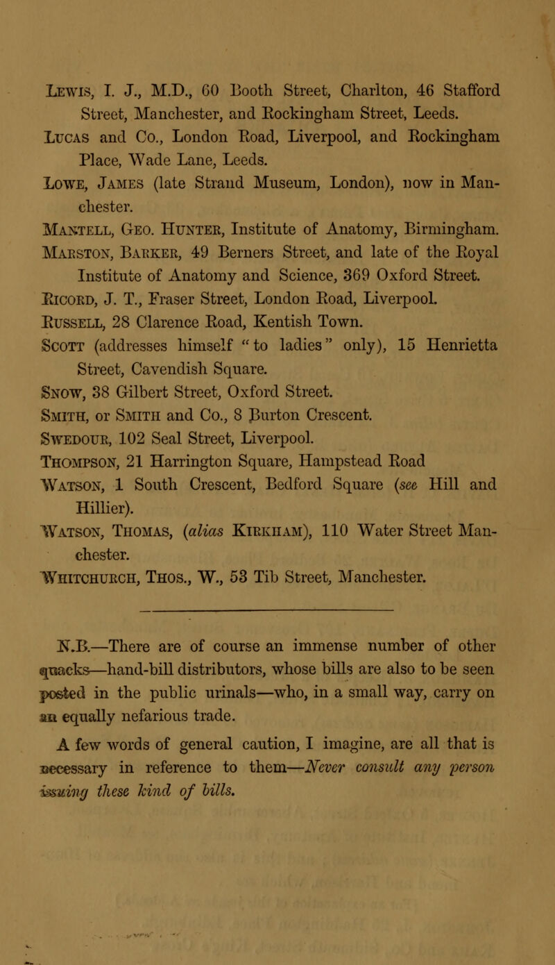 Lewis, I. J., M.D., GO Booth Street, Charlton, 46 Stafford Street, Manchester, and Eockingham Street, Leeds. Lucas and Co., London Eoad, Liverpool, and Rockingham Place, Wade Lane, Leeds. Lowe, James (late Strand Museum, London), now in Man- chester. Mantell, Geo. Hunter, Institute of Anatomy, Birmingham. Marston, Barker, 49 Berners Street, and late of the Eoyal Institute of Anatomy and Science, 369 Oxford Street. Eicord, J. T., Fraser Street, London Eoad, Liverpool. Eussell, 28 Clarence Eoad, Kentish Town. Scott (addresses himself to ladies only), 15 Henrietta Street, Cavendish Square. Snow, 38 Gilbert Street, Oxford Street. Smith, or Smith and Co., 8 purton Crescent. Swedour, 102 Seal Street, Liverpool. Thompson, 21 Harrington Square, Hampstead Eoad Watson, 1 South Crescent, Bedford Square (see Hill and Hillier). Watson, Thomas, (alias Kirkham), 110 Water Street Man- chester. Whitchurch, Thos., W., 53 Tib Street, Manchester. 1SLB.—There are of course an immense number of other qtsacks—hand-bill distributors, whose bills are also to be seen posted in the public urinals—who, in a small way, carry on an equally nefarious trade. A few words of general caution, I imagine, are all that is secessary in reference to them—Never consult any person issuing these kind of bills.