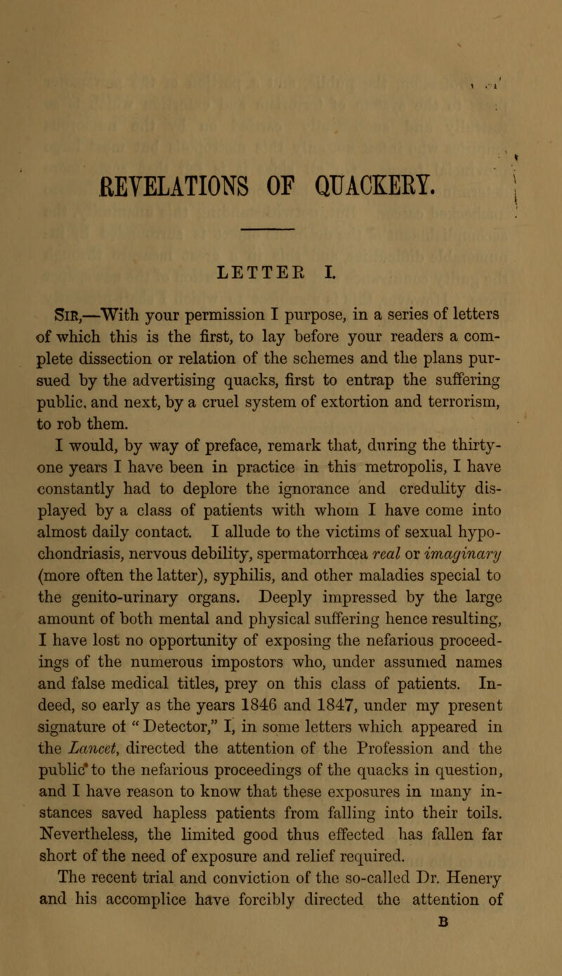 REVELATIONS OF QUACKEEY. LETTEK I. Sir,—With your permission I purpose, in a series of letters of which this is the first, to lay before your readers a com- plete dissection or relation of the schemes and the plans pur- sued by the advertising quacks, first to entrap the suffering public, and next, by a cruel system of extortion and terrorism, to rob them. I would, by way of preface, remark that, during the thirty- one years I have been in practice in this metropolis, I have constantly had to deplore the ignorance and credulity dis- played by a class of patients with whom I have come into almost daily contact. I allude to the victims of sexual hypo- chondriasis, nervous debility, spermatorrhoea real or imaginary (more often the latter), syphilis, and other maladies special to the genito-urinary organs. Deeply impressed by the large amount of both mental and physical suffering hence resulting, I have lost no opportunity of exposing the nefarious proceed- ings of the numerous impostors who, under assumed names and false medical titles, prey on this class of patients. In- deed, so early as the years 1846 and 1847, under my present signature ot  Detector, I, in some letters which appeared in the Lancet, directed the attention of the Profession and the public* to the nefarious proceedings of the quacks in question, and I have reason to know that these exposures in many in- stances saved hapless patients from falling into their toils. Nevertheless, the limited good thus effected has fallen far short of the need of exposure and relief required. The recent trial and conviction of the so-called Dr. Henery and his accomplice have forcibly directed the attention of B