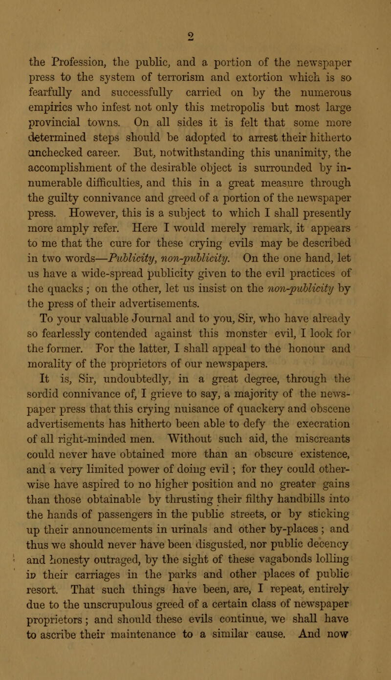 the Profession, the public, and a portion of the newspaper press to the system of terrorism and extortion which is so fearfully and successfully carried on by the numerous empirics who infest not only this metropolis but most large provincial towns. On all sides it is felt that some more determined steps should be adopted to arrest their hitherto onchecked career. But, notwithstanding this unanimity, the accomplishment of the desirable object is surrounded by in- numerable difficulties, and this in a great measure through the guilty connivance and greed of a portion of the newspaper press. However, this is a subject to which I shall presently more amply refer. Here I would merely remark, it appears to me that the cure for these crying evils may be described in two words—Publicity, non-publicity. On the one hand, let us have a wide-spread publicity given to the evil practices of the quacks ; on the other, let us insist on the non-publicity by the press of their advertisements. To your valuable Journal and to you, Sir, who have already so fearlessly contended against this monster evil, I look for the former. For the latter, I shall appeal to the honour and morality of the proprietors of our newspapers. It is, Sir, undoubtedly, in a great degree, through the sordid connivance of, I grieve to say, a majority of the news- paper press that this crying nuisance of quackery and obscene advertisements has hitherto been able to defy the execration of all right-minded men. Without such aid, the miscreants could never have obtained more than an obscure existence, and a very limited power of doing evil; for they could other- wise have aspired to no higher position and no greater gains than those obtainable by thrusting their filthy handbills into the hands of passengers in the public streets, or by sticking up their announcements in urinals and other by-places ; and thus we should never have been disgusted, nor public decency and honesty outraged, by the sight of these vagabonds lolling iv their carriages in the parks and other places of public resort. That such things have been, are, I repeat, entirely due to the unscrupulous greed of a certain class of newspaper proprietors ; and should these evils continue, we shall have to ascribe their maintenance to a similar cause. And now