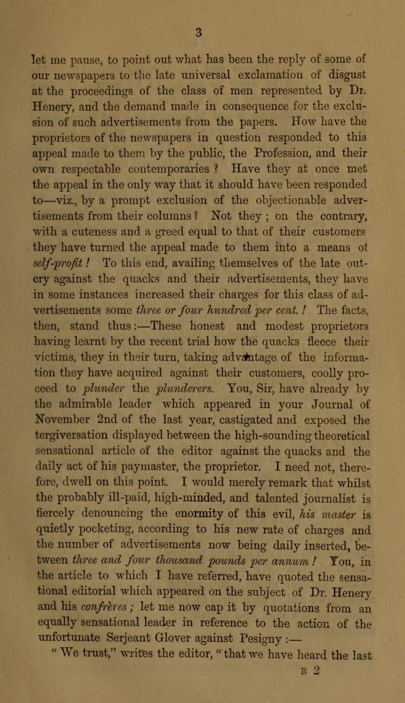 let me pause, to point out what has been the reply of some of our newspapers to the late universal exclamation of disgust at the proceedings of the class of men represented by Dr. Henery, and the demand made in consequence for the exclu- sion of such advertisements from the papers. How have the proprietors of the newspapers in question responded to this appeal made to them by the public, the Profession, and their own respectable contemporaries ? Have they at once met the appeal in the only way that it should have been responded to—viz., by a prompt exclusion of the objectionable adver- tisements from their columns ? Not they ; on the contrary, with a cuteness and a greed equal to that of their customers they have turned the appeal made to them into a means ot self-'profit ! To this end, availing themselves of the late out- cry against the quacks and their advertisements, they have in some instances increased their charges for this class of ad- vertisements some three or four hundred per cent. ! The facts, then, stand thus:—These honest and modest proprietors having learnt by the recent trial how the quacks fleece then- victims, they in their turn, taking advantage of the informa- tion they have acquired against their customers, coolly pro- ceed to plunder the plunderers. You, Sir, have already by the admirable leader which appeared in your Journal of November 2nd of the last year, castigated and exposed the tergiversation displayed between the high-sounding theoretical sensational article of the editor against the quacks and the daily act of his paymaster, the proprietor. I need not, there- fore, dwell on this point. I would merely remark that whilst the probably ill-paid, high-minded, and talented journalist is fiercely denouncing the enormity of this evil, his master is quietly pocketing, according to his new rate of charges and the number of advertisements now being daily inserted, be- tween three and four thousand pounds per annum ! Tou, in the article to which I have referred, have quoted the sensa- tional editorial which appeared on the subject of Dr. Henery and his confreres ; let me now cap it by quotations from an equally sensational leader in reference to the action of the unfortunate Serjeant Glover against Pesigny :—  We trust, writes the editor,  that we have heard the last B 2