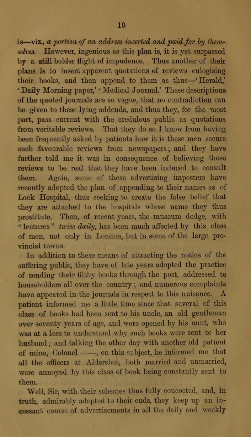 is—viz., a portion of an address inserted and paid for by them- selves. However, ingenious as this plan is, it is yet surpassed by a still bolder flight of impudence. Thus another of their plans is to insert apparent quotations of reviews eulogising their books, and then append to them as thus—'Herald/ * Daily Morning paper,' ' Medical Journal.' These descriptions of the quoted journals are so vague, that no contradiction can be given to these lying addenda, and thus they, for the most part, pass current with the credulous public as quotations from veritable reviews. That they do so I know from having been frequently asked by patients how it is these men secure such favourable reviews from newspapers; and they have further told me it was in consequence of believing those reviews to be real that they have been induced to consult them. Again, some of these advertising imposters have recently adopted the plan of appending to their names as of Lock Hospital, thus seeking to create the false belief that they are attached to the hospitals whose name they thus prostitute. Then, of recent years, the museum dodge, with  lectures  twice daily, has been much affected by this class of men, not only in London, but in some of the large pro- vincial towns. In addition to these means of attracting the notice of the suffering public, they have of late years adopted the practice of sending their filthy books through the post, addressed to householders all over the country ; and numerous complaints have appeared in the journals in respect to this nuisance. A patient informed me a little time since that several of this class of books had been sent to his uncle, an old gentleman over seventy years of age, and were opened by his aunt, who was at a loss to understand why such books were sent to her husband; and talking the other day with another old patient of mine, Colonel , on this subject, he informed me that all the officers at Aldershot, both married and unmarried, were annoyed by this class of book being constantly sent to them. Well, Sir, with their schemes thus fully concocted; and, in truth, admirably adapted to their ends, they keep up an in- cessant course of advertisements in all the daily and weekly