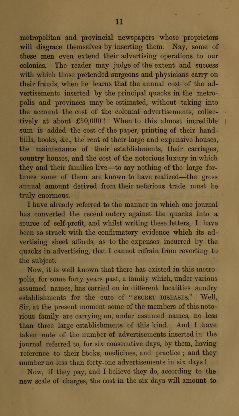 metropolitan and provincial newspapers whose proprietors will disgrace themselves by inserting them. Nay, some of these men even extend their advertising operations to our colonies. The reader may judge of the extent and success with which those pretended surgeons and physicians carry on their frauds, when he learns that the annual cost of the ad- vertisements inserted by the principal quacks in the metro- polis and provinces may be estimated, without taking into the account the cost of the colonial advertisements, collec- tively at about £50,000 ! When to this almost incredible sum is added the cost of the paper, printing of their hand- bills, books, &c, the rent of their large and expensive houses, the maintenance of their establishments, their carriages, country houses, and the cost of the notorious luxury in which they and their families live—to say nothing of the large for- tunes some of them are known to have realized—the gross annual amount derived from their nefarious trade must be truly enormous. I have already referred to the manner in which one journal has converted the recent outcry against the quacks into a source of self-profit, and whilst writing these letters, I have been so struck with the confirmatory evidence which its ad- vertising sheet affords, as to the expenses incurred by the quacks in advertising, that I cannot refrain from reverting to the subject. Now, it is well known that there has existed in this metro polis, for some forty years past, a family which, under various assumed names, has carried on in different localities sundry establishments for the cure of secret diseases. Well, Sir, at the present moment some of the members of this noto- rious family are carrying on, under assumed names, no less than three large establishments of this kind. And I have taken note of the number of advertisements inserted in the journal referred to, for six consecutive days, by them, having reference to their books, medicines, and practice; and they number no less than forty-one advertisements in six days ! Now, if they pay, and I believe they do, according to the new scale of charges, the cost in the six days will amount to