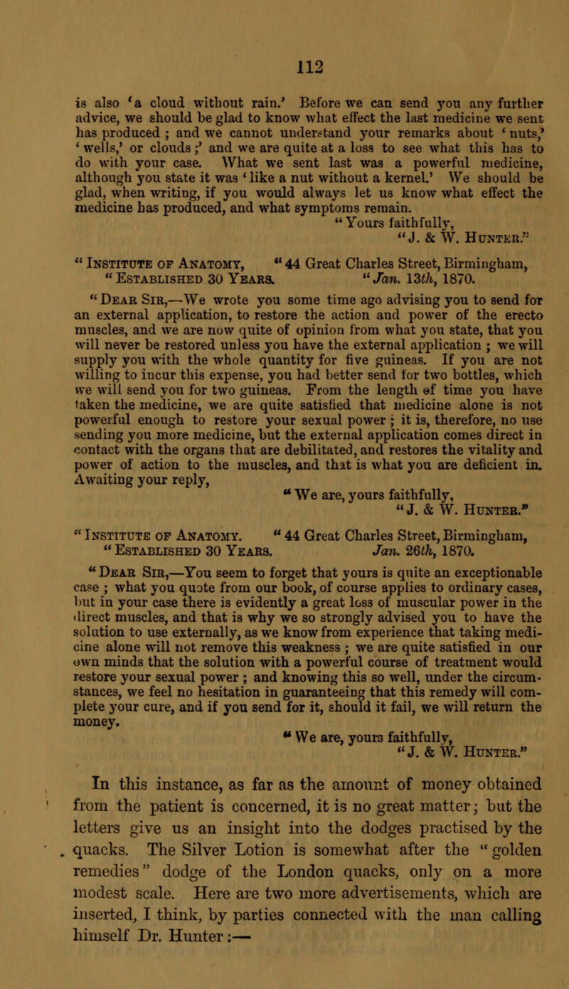 is also 'a cloud without rain.' Before we can send you any further advice, we should be glad to know what efFect the last medicine we sent has produced ; and we cannot understand your remarks about ' nuts/ ' wells,' or clouds ;' and we are quite at a loss to see what this has to do with your case. What we sent last was a powerful medicine, although you state it was ' like a nut without a kernel.' We should be glad, when writing, if you would always let us know what efFect the medicine has produced, and what symptoms remain. Yours faithfully, J.& W. Hunter/3  Institute of Anatomy, u 44 Great Charles Street, Birmingham,  Established 30 Years. Jan. 13th, 1870. Dear Sir,—We wrote you some time ago advising you to send for an external application, to restore the action and power of the erecto muscles, and we are now quite of opinion from what you state, that you will never be restored unless you have the external application ; we will supply you with the whole quantity for five guineas. If you are not willing to incur this expense, you had better send for two bottles, which we will send you for two guineas. From the length of time you have taken the medicine, we are quite satisfied that medicine alone is not powerful enough to restore your sexual power; it is, therefore, no use sending you more medicine, but the external application comes direct in contact with the organs that are debilitated, and restores the vitality and power of action to the muscles, and that is what you are deficient in. Awaiting your reply, u We are, yours faithfully, J. & W. Hunter.  Institute of Anatomy. u 44 Great Charles Street, Birmingham,  Established 30 Years. Jan. 26th, 1870.  Dear Sir,—You seem to forget that yours is quite an exceptionable case ; what you quote from our book, of course applies to ordinary cases, but in your case there is evidently a great loss of muscular power in the direct muscles, and that is why we so strongly advised you to have the solution to use externally, as we know from experience that taking medi- cine alone will not remove this weakness ; we are quite satisfied in our own minds that the solution with a powerful course of treatment would restore your sexual power ; and knowing this so well, under the circum- stances, we feel no hesitation in guaranteeing that this remedy will com- plete your cure, and if you send for it, should it fail, we will return the money. We are, yours faithfully, J. & W. Hunter. In this instance, as far as the amount of money obtained from the patient is concerned, it is no great matter; but the letters give us an insight into the dodges practised by the quacks. The Silver Lotion is somewhat after the  golden remedies dodge of the London quacks, only on a more modest scale. Here are two more advertisements, which are inserted, I think, by parties connected with the man calling himself Dr. Hunter :—