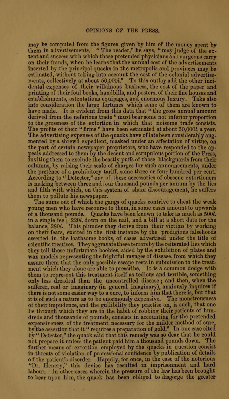 may be computed from the figures given by him of the money spent bv them in advertisement?.  The reader/1 he says, may judge of the ex- tent and success with which those pretended physicians and surgeons carry on their frauds, when he learns that the annual cost of the advertisements inserted by the principal quacks in the metropolis and provinces may be estimated, without taking into account the cost of the colonial advertise- ments, collectively at about 50,000Z. To this outlay add the other inci- dental expenses of their villainous business, the cost of the paper and printing of their foul books, handbills, and posters, of their fine nouses and establishments, ostentatious equipages, and enormous luxury. Take also into consideration the large fortunes which some of them are known to have made. It is evident from this data that  the gross annual amount derived from the nefarious trade  must bear some not inferior proportion to the grossness of the extortion in which that noisome trade consists. The profits of their  firms  have been estimated at about 30,000J. a year. The advertising expenses of the quacks have of late been considerably aug- mented by a shrewd expedient, masked under an affectation of virtue, on the part of certain newspaper proprietors, who have responded to the ap- peals addressed to them by the decent and scrupulous portion of the Press, inviting them to exclude the beastly puffs of those blackguards from their columns, by raising their scale of charges for such announcements, under the pretence of a prohibitory tariff, some three or four hundred per cent. According to ° Detector, one of these accessories of obscene extortioners is making between three and lour thousand pounds per annum by the lies and filth with which, on this system of sham discouragement, he sutlers them to pollute his newspaper. The sums out of which the gangs of quacks contrive to cheat the weak young men who have recourse to them, in some cases amount to upwards of a thousand pounds. Quacks have been known to take as much as 500?. in a single fee ; 2201. down on the nail, and a bill at a short date for the balance, 280?. This plunder they derive from their victims by working on their fears, excited in the first instance by the prodigious falsehoods asserted in the loathsome books, of cases advertised under the title of scientific treatises. They aggravate these terrors by the reiterated lies which they tell those unfortunate boobies, aided by the exhibition of plates and wax models representing the frightful ravages of disease, from which they assure them that the only possible escape rests in submission to the treat- ment which they alone are able to prescribe. It is a common dodge with them to represent this treatment itself as tedious and terrible, something only less dreadful than the uncontrolled disease; and then, when the sufferer, real or imaginary (in general imaginary), anxiously inquires if there is not some easier way to a cure, to inform him that there is, but that it is of such a nature as to be enormously expensive. The monstrousness of their impudence, and the gullibility they practise on, is such, that one lie through which they are in the habit of robbing their patients of hun- dreds and thousands of pounds, consists in accounting for the pretended expensiveness of the treatment necessary for the milder method of cure, by the asseition that it  requires a preparation of gold. In one case cited by  Detector, the quack said that this remedy was so dear that he could not prepare it unless the patient paid him a thousand pounds down. The further means of extortion employed by the quacks in question consist in threats of violation of professional confidence by publication of details o f the patient's disorder. Happily, for once, in the case of the notorious Dr. Henery, this device has resulted in imprisonment and hard labour. In other cases wherein the pressure of the law has been brought to bear upon him, the quack has been obliged to disgorge the greater