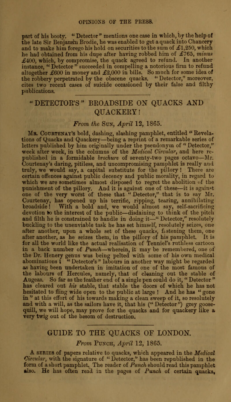 part of his booty.  Detector  mentions one case in which, by the help of the late Sir Benjamin Brodie, he was enabled to get a quack into Chancery and to make him forego his hold on securities to the sura of £1,250, which he had obtained from his dupe after having robbed him of £765, minus £400, which, by compromise, the quack agreed to refund. In another instance, M Detector  succeeded in compelling a notorious firm to refund altogether £600 in money and £2,000 in bills. So much for some idea of the robbery perpetrated by the obscene quacks. u Detector, moreover, cites two recent cases of suicide occasioned by their false and filthy publications.  DETECTOR'S  BROADSIDE ON QUACKS AND QUACKERY! From the Sun, April 12, 1865. Mr. Courtenay's bold, dashing, slashing pamphlet, entitled  Revela- tions of Quacks and Quackery—being a reprint of a remarkable series of letters published by him originally under the pseudonym of Detector, week after week, in the columns of the Medical Circular, and here re- published in a formidable brochure of seventy-two pages octavo—Mr. Courtenay's daring, pitiless, and uncompromising pamphlet is really ami truly, we would say, a capital substitute for the pillory ! There are certain offences against public decency and public morality, in regard to which we are sometimes almost disposed to regret the abolition of the punishment of the pillory. And it is against one of these—it is against one of the very worst of these that  Detector, that is to say Mr. Courtenay, has opened up his terrific, ripping, tearing, annihilating broadside! With a bold and, we would almost say, self-sacrificing devotion to the interest of the public—disdaining to think of the pitch and filth he is constrained to handle in doing it— Detector, resolutely buckling to the unenviable task he has set himself, resolutely seizes, one after another, upon a whole set of these quacks, fastening them, one after another, as he seizes them, in the pillory of his pamphlet. It is for all the world like the actual realisation of Tenniel's ruthless cartoon in a back number of Punch—wherein, it may be remembered, one of the Dr. Henery genus was being pelted with some of his own medical abominations t  Detector's  labours in another way might be regarded as having been undertaken in imitation of one of the most famous of the labours of Hercules, namely, that of cleaning out the stable of Augeas. So far as the feather end of a single pen could do it,  Detector  has cleared out his stable, that stable the doors of which he has not hesitated to fling wide open to the public at large ! And he has ** gone in  at this effort of his towards making a clean sweep of it, so resolutely and with a will, as the sailors have it, that his ( Detector) grey goose- quill, we will hope, may prove for the quacks and for quackery like a very twig out of the besom of destruction. GUIDE TO THE QUACKS OF LONDON. From Punch, April 12, 1865. A series of papers relative to quacks, which appeared in the Medical Circular, with the signature of  Detector, has been republished in the form of a short pamphlet. The reader of Punch should read this pamphlet also. He has often read in the pages of Punch of certain quacks,