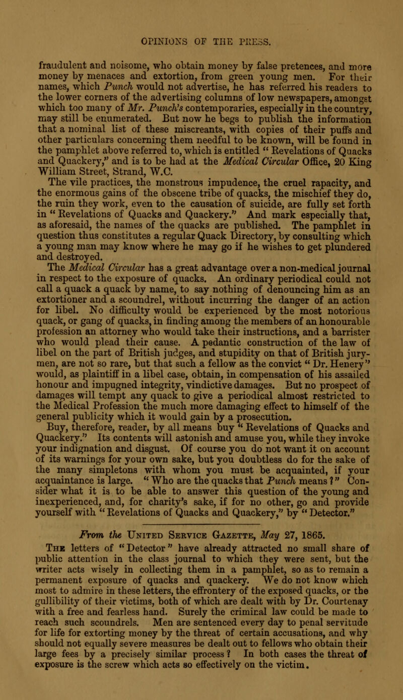 fraudulent and noisome, who obtain money by false pretences, and more money by menaces and extortion, from green young men. For their names, which Punch would not advertise, he has referred his readers to the lower corners of the advertising columns of low newspapers, amongst which too many of Mr. Punch's contemporaries, especially in the country, may still be enumerated. But now he begs to publish the information that a nominal list of these miscreants, with copies of their puffs and other particulars concerning them needful to be known, will be found in the pamphlet above referred to, which is entitled  Revelations of Quacks and Quackery, and is to be had at the Medical Circular Office, 20 King William Street, Strand, W.C. The vile practices, the monstrous impudence, the cruel rapacity, and the enormous gains of the obscene tribe of quacks, the mischief they do, the ruin they work, even to the causation of suicide, are fully set forth in Revelations of Quacks and Quackery. And mark especially that, as aforesaid, the names of the quacks are published. The pamphlet in question thus constitutes a regular Quack Directory, by consulting which a young man may know where he may go if he wishes to get plundered and destroyed. The Medical Circular has a great advantage over a non-medical journal in respect to the exposure of quacks. An ordinary periodical could not call a quack a quack by name, to say nothing of denouncing him as an extortioner and a scoundrel, without incurring the danger of an action for libel. No difficulty would be experienced by the most notorious quack, or gang of quacks, in finding among the members of an honourable profession an attorney who would take their instructions, and a barrister who would plead their cause. A pedantic construction of the law of libel on the part of British judges, and stupidity on that of British jury- men, are not so rare, but that such a fellow as the convict  Dr. Henery  would, as plaintiff in a libel case, obtain, in compensation of his assailed honour and impugned integrity, vindictive damages. But no prospect of damages will tempt any quack to give a periodical almost restricted to the Medical Profession the much more damaging effect to himself of the general publicity which it would gain by a prosecution. Buy, therefore, reader, by all means buy  Revelations of Quacks and Quackery. Its contents will astonish and amuse you, while they invoke your indignation and disgust. Of course you do not want it on account of its warnings for your own sake, but you doubtless do for the sake of the many simpletons with whom you must be acquainted, if your acquaintance is large.  Who are the quacks that Punch means ? Con- sider what it is to be able to answer this question of the young and inexperienced, and, for charity's sake, if for no other, go and provide yourself with  Revelations of Quacks and Quackery, by  Detector. From the United Service Gazette, May 27, 1865. The letters of Detector have already attracted no small share of public attention in the class journal to which they were sent, but the writer acts wisely in collecting them in a pamphlet, so as to remain a permanent exposure of quacks and quackery. We do not know which most to admire in these letters, the effrontery of the exposed quacks, or the gullibility of their victims, both of which are dealt with by Dr. Courtenay with a free and fearless hand. Surely the criminal law could be made to reach such scoundrels. Men are sentenced every day to penal servitude for life for extorting money by the threat of certain accusations, and why should not equally severe measures be dealt out to fellows who obtain their large fees by a precisely similar process ? In both cases the threat of exposure is the screw which acts so effectively on the victim.