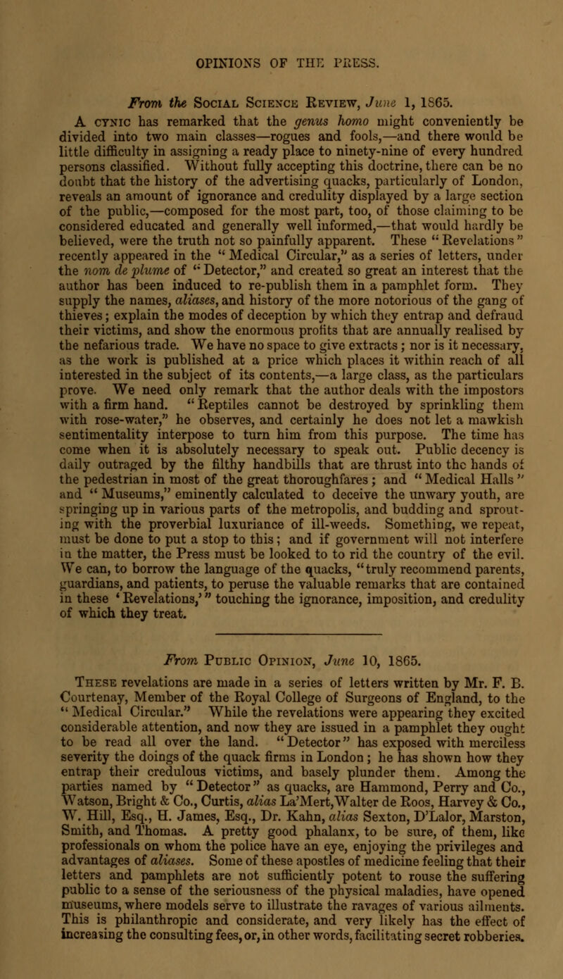 From the Social Science Review, June 1, 1S65. A cynic has remarked that the genus homo might conveniently be divided into two main classes—rogues and fools,—and there would be little difficulty in assigning a ready place to ninety-nine of every hundred persons classified. Without fully accepting this doctrine, there can be no doubt that the history of the advertising quacks, particularly of London, reveals an amount of ignorance and credulity displayed by a large section of the public,—composed for the most part, too, of those claiming to be considered educated and generally well iuformed,—that would hardly be believed, were the truth not so painfully apparent. These  Revelations  recently appeared in the  Medical Circular, as a series of letters, under the nom de plume of  Detector, and created so great an interest that the author has been induced to re-publish them in a pamphlet form. They supply the names, aliases, and history of the more notorious of the gang of thieves; explain the modes of deception by which they entrap and defraud their victims, and show the enormous profits that are annually realised by the nefarious trade. We have no space to give extracts; nor is it necessary, as the work is published at a price which places it within reach of all interested in the subject of its contents,—a large class, as the particulars prove. We need only remark that the author deals with the impostors with a firm hand.  Reptiles cannot be destroyed by sprinkling them with rose-water, he observes, and certainly he does not let a mawkish sentimentality interpose to turn him from this purpose. The time has come when it is absolutely necessary to speak out. Public decency is daily outraged by the filthy handbills that are thrust into the hands of the pedestrian in most of the great thoroughfares; and  Medical Halls  and  Museums, eminently calculated to deceive the unwary youth, are springing up in various parts of the metropolis, and budding and sprout- ing with the proverbial luxuriance of ill-weeds. Something, we repeat, must be done to put a stop to this; and if government will not interfere iu the matter, the Press must be looked to to rid the country of the evil. We can, to borrow the language of the quacks, truly recommend parents, guardians, and patients, to peruse the valuable remarks that are contained in these * Revelations/ ■ touching the ignorance, imposition, and credulity of which they treat. From Public Opinion, June 10, 1865. These revelations are made in a series of letters written by Mr. F. B. Courtenay, Member of the Royal College of Surgeons of England, to the 11 Medical Circular. While the revelations were appearing they excited considerable attention, and now they are issued in a pamphlet they ought to be read all over the land.  Detector has exposed with merciless severity the doings of the quack firms in London ; he has shown how they entrap their credulous victims, and basely plunder them. Among the parties named by Detector as quacks, are Hammond, Perry and Co., Watson, Bright & Co., Curtis, alias La'Mert,Walter de Roos, Harvey & Co., W. Hill, Esq., H. James, Esq., Dr. Kahn, alias Sexton, D'Lalor, Marston, Smith, and Thomas. A pretty good phalanx, to be sure, of them, like professionals on whom the police have an eye, enjoying the privileges and advantages of aliases. Some of these apostles of medicine feeling that their letters and pamphlets are not sufficiently potent to rouse the suffering public to a sense of the seriousness of the physical maladies, have opened museums, where models serve to illustrate the ravages of various ailments. This is philanthropic and considerate, and very likely has the effect of increasing the consulting fees, or, in other words, facilitating secret robberies.