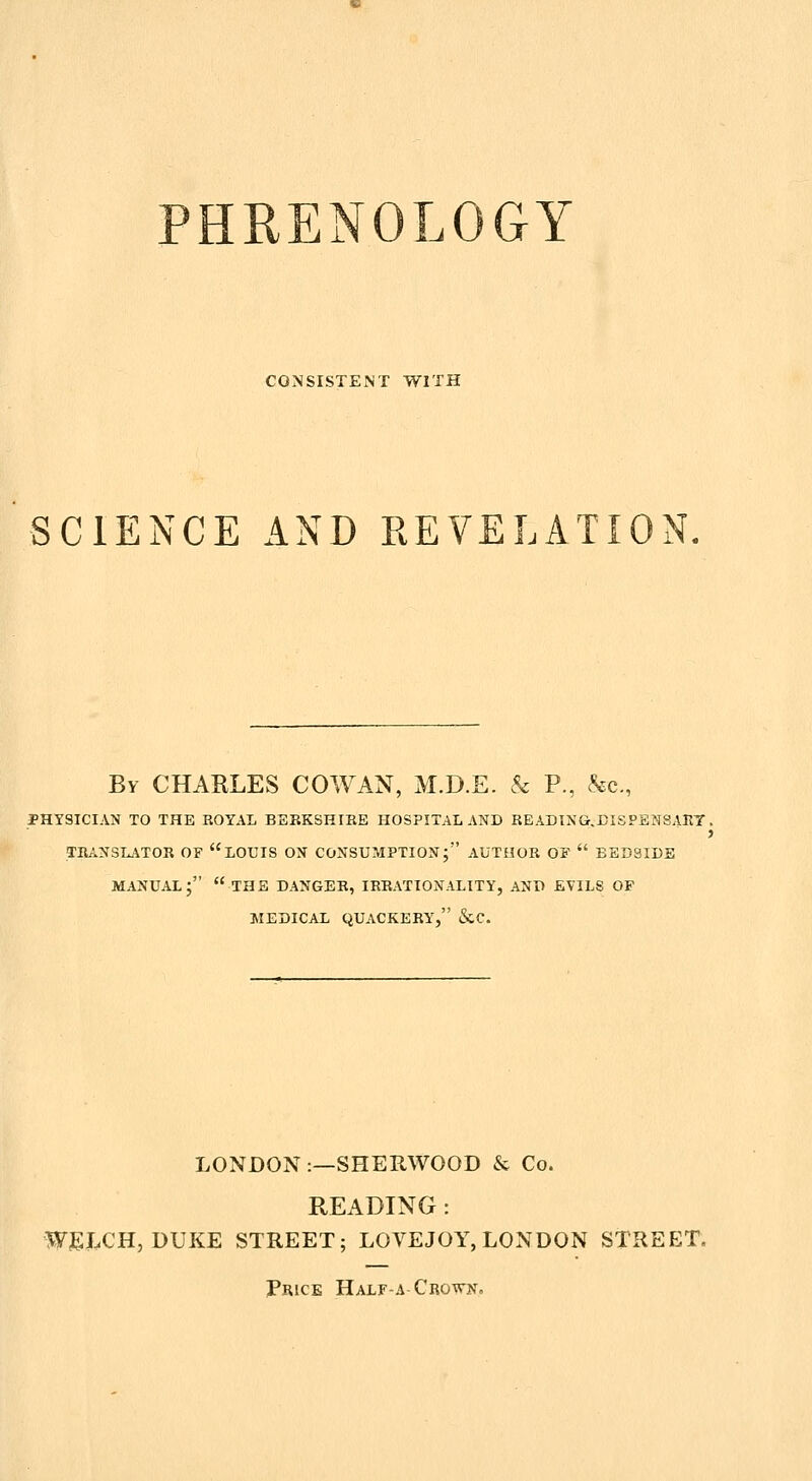 CONSISTENT WITH SCIENCE AND REVELATION. By CHARLES COWAN, M.D.E. & P., &c., PHYSICIAN TO THE ROYAL BEKKSHIBE HOSPITAL AND READING.EISPENSART . 3 TRAXSI^'iTOR OF LOUIS OX CONSUMPTION; AUTHOR OF  EED3IDS MANUAL; the DANGER, IRRx\TIONALITY, AND EVILS OF MEDICAL QUACKERY, &C. LONDON :—SHERWOOD & Co. READING : WEJ^CH, DUKE STREET; LOVEJOY, LONDON STREET. Price Half-a Crown,