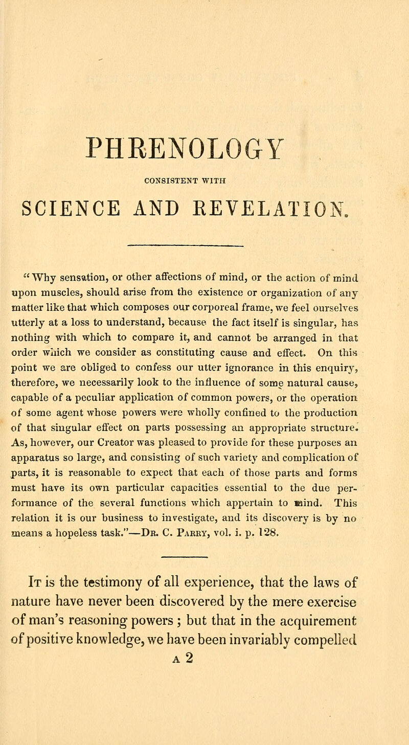 CONSISTENT WITH SCIENCE AND EEVELATION. Why sensation, or other affections of mind, or the action of mind upon muscles, should arise from the existence or organization of any matter like that which composes our corporeal frame, we feel ourselves utterly at a loss to understand, because the fact itself is singular, has nothing with which to compare it, and cannot be arranged in that order which we consider as constituting cause and effect. On this point we are obliged to confess our utter ignorance in this enquiry, therefore, we necessarily look to the influence of some natural cause, capable of a peculiar application of common powers, or the operation of some agent whose powers were wholly confined to the production of that singular effect on parts possessing an appropriate structure. As, however, our Creator was pleased to provide for these purposes an apparatus so large, and consisting of such variet}' and complication of parts, it is reasonable to expect that each of those parts and forms must have its own particular capacities essential to the due per- formance of the several functions which appertain to laind. This relation it is our business to investigate, and its discovery is by no means a hopeless task.—Db. C. Parry, vol. i. p. 128. It is the testimony of all experience, that the laws of nature have never been discovered by the mere exercise of man's reasoning powers ; but that in the acquirement of positive knowledge, we have been invariably compelled a2