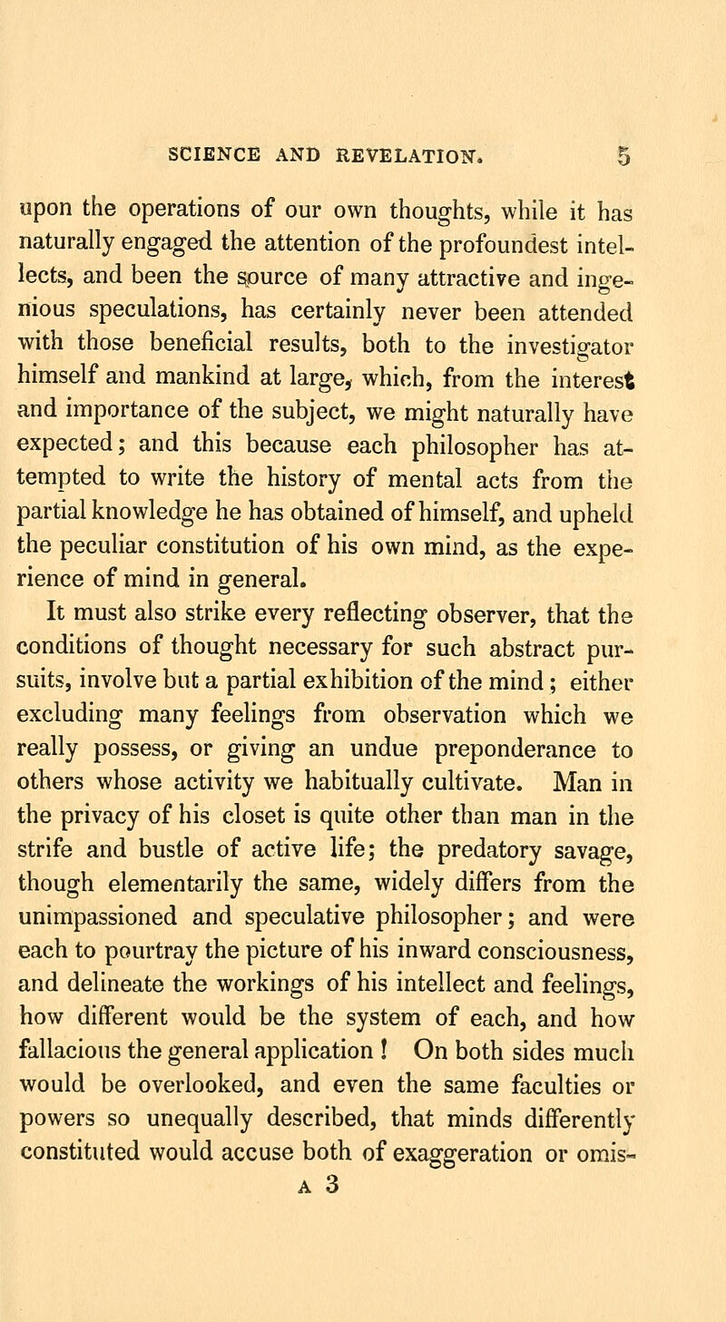 upon the operations of our own thoughts, while it has naturally engaged the attention of the profoundest intel- lects, and been the source of many attractive and inge- nious speculations, has certainly never been attended with those beneficial results, both to the investigator himself and mankind at large^ which, from the interest and importance of the subject, we might naturally have expected; and this because each philosopher has at- tempted to write the history of mental acts from the partial knowledge he has obtained of himself, and upheld the peculiar constitution of his own mind, as the expe- rience of mind in general. It must also strike every reflecting observer, that the conditions of thought necessary for such abstract pur- suits, involve but a partial exhibition of the mind; either excluding many feelings from observation which we really possess, or giving an undue preponderance to others whose activity we habitually cultivate. Man in the privacy of his closet is quite other than man in the strife and bustle of active life; the predatory savage, though elementarily the same, widely differs from the unimpassioned and speculative philosopher; and were each to pourtray the picture of his inward consciousness, and delineate the workings of his intellect and feelings, how different would be the system of each, and how fallacious the general appHcation ! On both sides much would be overlooked, and even the same faculties or powers so unequally described, that minds differently constituted would accuse both of exaggeration or orais- A 3