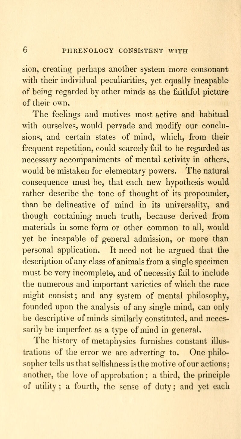 sion, creating perhaps another system more consonant with their individual peculiarities, yet equally incapable of being regarded by other minds as the faithful picture of their own. The feelings and motives most active and habitual with ourselves, would pervade and modify our conclu- sions, and certain states of mind, which, from their frequent repetition, could scarcely fail to be regarded as necessary accompaniments of mental activity in others, would be mistaken for elementary powers. The natural consequence must be, that each new hypothesis would rather describe the tone of thought of its propounder, than be delineative of mind in its universality, and thouo^h coKtainino^ much truth, because derived from materials in some form or other common to all, would yet be incapable of general admission, or more than personal application. It need not be argued that the description of any class of animals from a single specimen must be very incomplete, and of necessity fail to include the numerous and important varieties of which the race might consist; and any system of mental philosophy, founded upon the analysis of any single mind, can only be descriptive of minds similarly constituted, and neces- sarily be imperfect as a type of mind in general. The history of metaphysics furnishes constant illus- trations of the error we are adverting to. One philo- sopher tells us that selfishness is the motive of our actions; another, the love of approbation; a third, the principle of utility ; a fourth, the sense of duty; and yet each