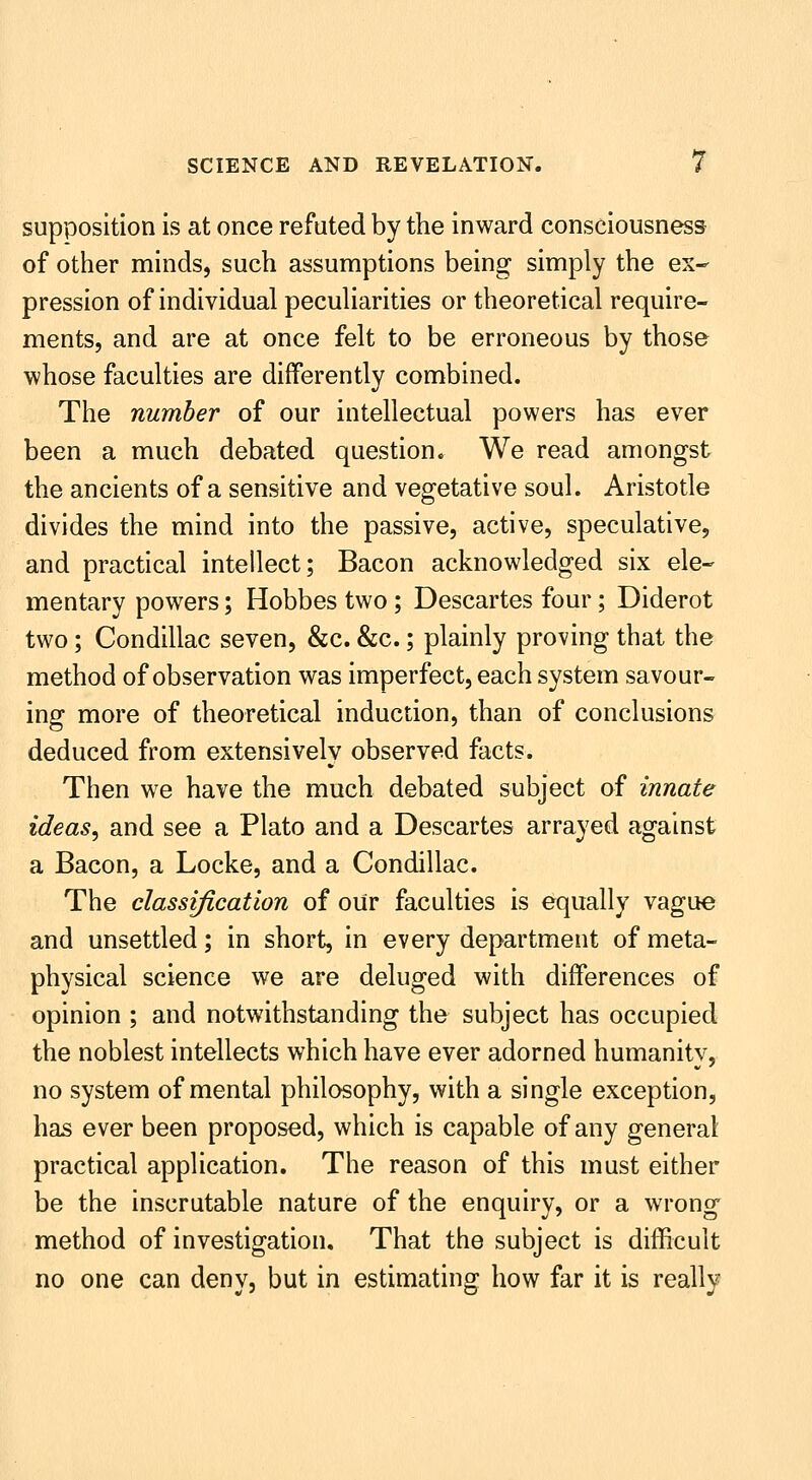 supposition is at once refuted by the inward consciousness of other minds, such assumptions being simply the ex- pression of individual peculiarities or theoretical require- ments, and are at once felt to be erroneous by those whose faculties are differently combined. The number of our intellectual powers has ever been a much debated question. We read amongst the ancients of a sensitive and vegetative soul. Aristotle divides the mind into the passive, active, speculative, and practical intellect; Bacon acknowledged six ele- mentary powers; Hobbes two; Descartes four; Diderot two; Condillac seven, &c. &c.; plainly proving that the method of observation was imperfect, each system savour- ing more of theoretical induction, than of conclusions deduced from extensively observed facts. Then we have the much debated subject of innate ideas, and see a Plato and a Descartes arrayed against a Bacon, a Locke, and a Condillac. The classification of our faculties is equally vague and unsettled; in short, in every department of meta- physical science we are deluged with differences of opinion ; and notwithstanding the subject has occupied the noblest intellects which have ever adorned humanity, no system of mental philosophy, with a single exception, has ever been proposed, which is capable of any general practical application. The reason of this must either be the inscrutable nature of the enquiry, or a wrong method of investigation. That the subject is difficult no one can deny, but in estimating how far it is really