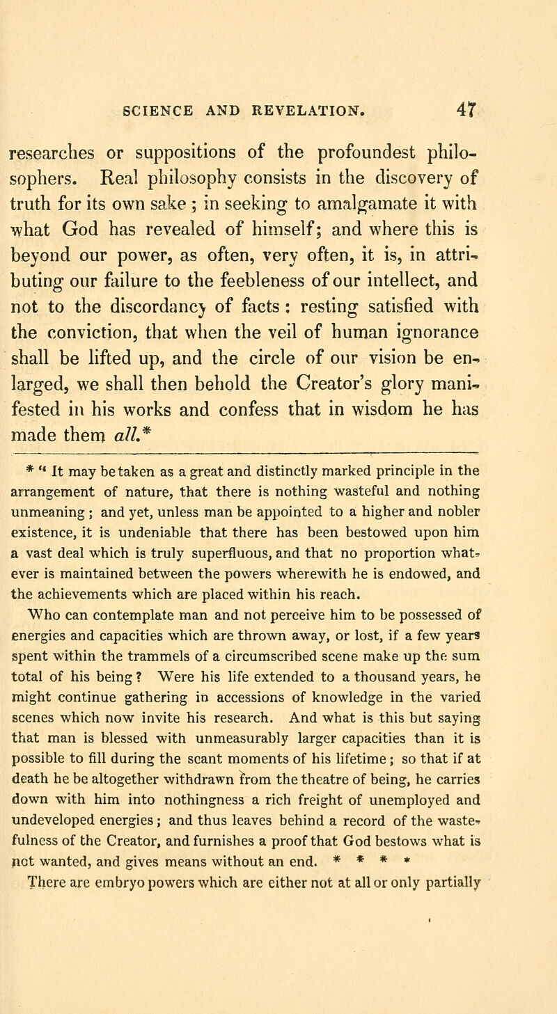 researches or suppositions of the profoundest philo- sophers. Real philosophy consists in the discovery of truth for its own sake ; in seeking to amalgamate it with what God has revealed of himself; and where this is beyond our power, as often, very often, it is, in attri- buting our failure to the feebleness of our intellect, and not to the discordancy of facts : resting satisfied with the conviction, that when the veil of human ignorance shall be lifted up, and the circle of our vision be en- larged, we shall then behold the Creator's glory mani- fested in his works and confess that in wisdom he has made them all,* * '* It may betaken as a great and distinctly marked principle in the arrangement of nature, that there is nothing wasteful and nothing unmeaning ; and yet, unless man be appointed to a higher and nobler existence, it is undeniable that there has been bestowed upon him a vast deal which is truly superfluous, and that no proportion what^ ever is maintained between the pov/ers wherewith he is endowed, and the achievements which are placed within his reach. Who can contemplate man and not perceive him to be possessed of energies and capacities which are thrown away, or lost, if a few years spent within the trammels of a circumscribed scene make up the sum total of his being ? Were his life extended to a thousand years, he might continue gathering in accessions of knowledge in the varied scenes which now invite his research. And what is this but saying that man is blessed with unmeasurably larger capacities than it is possible to fill during the scant moments of his lifetime; so that if at death he be altogether withdrawn I'rom the theatre of being, he carries down with him into nothingness a rich freight of unemployed and undeveloped energies; and thus leaves behind a record of the waste-? fulness of the Creator, and furnishes a proof that God bestows what is not wanted, and gives means without an end. * * * * There are embryo powers which are either not at all or only partially
