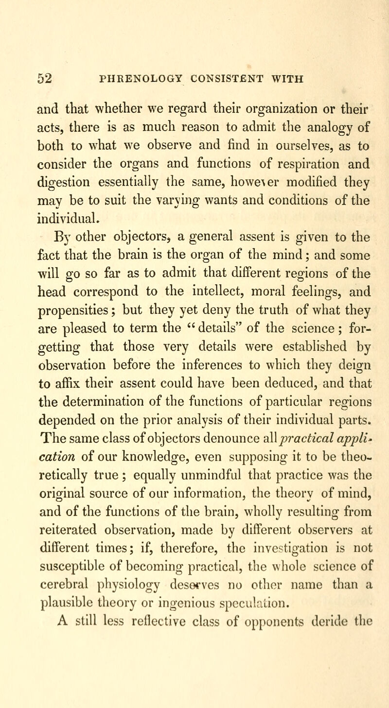 and that whether we regard their organization or their acts, there is as much reason to admit the analogy of both to what we observe and find in ourselves, as to consider the organs and functions of respiration and digestion essentially the same, howe\er modified they may be to suit the varying wants and conditions of the individual. By other objectors, a general assent is given to the fact that the brain is the organ of the mind; and some will 2:0 so far as to admit that different regions of the head correspond to the intellect, moral feelings, and propensities; but they yet deny the truth of what they are pleased to term the  details of the science; for- getting that those very details were established by observation before the inferences to which they deign to affix their assent could have been deduced, and that the determination of the functions of particular regions depended on the prior analysis of their individual parts. The same class of objectors denounce all pi^actical appli- cation of our knowledge, even supposing it to be theo- retically true ; equally unmindful that practice was the original source of our information, the theorv of mind, and of the functions of the brain, wholly resulting from reiterated observation, made by different observers at different times; if, therefore, the investigation is not susceptible of becoming practical, the whole science of cerebral physiology deso^'ves no other name than a plausible theory or ingenious specuhilion. A still less reflective class of opponents deride the