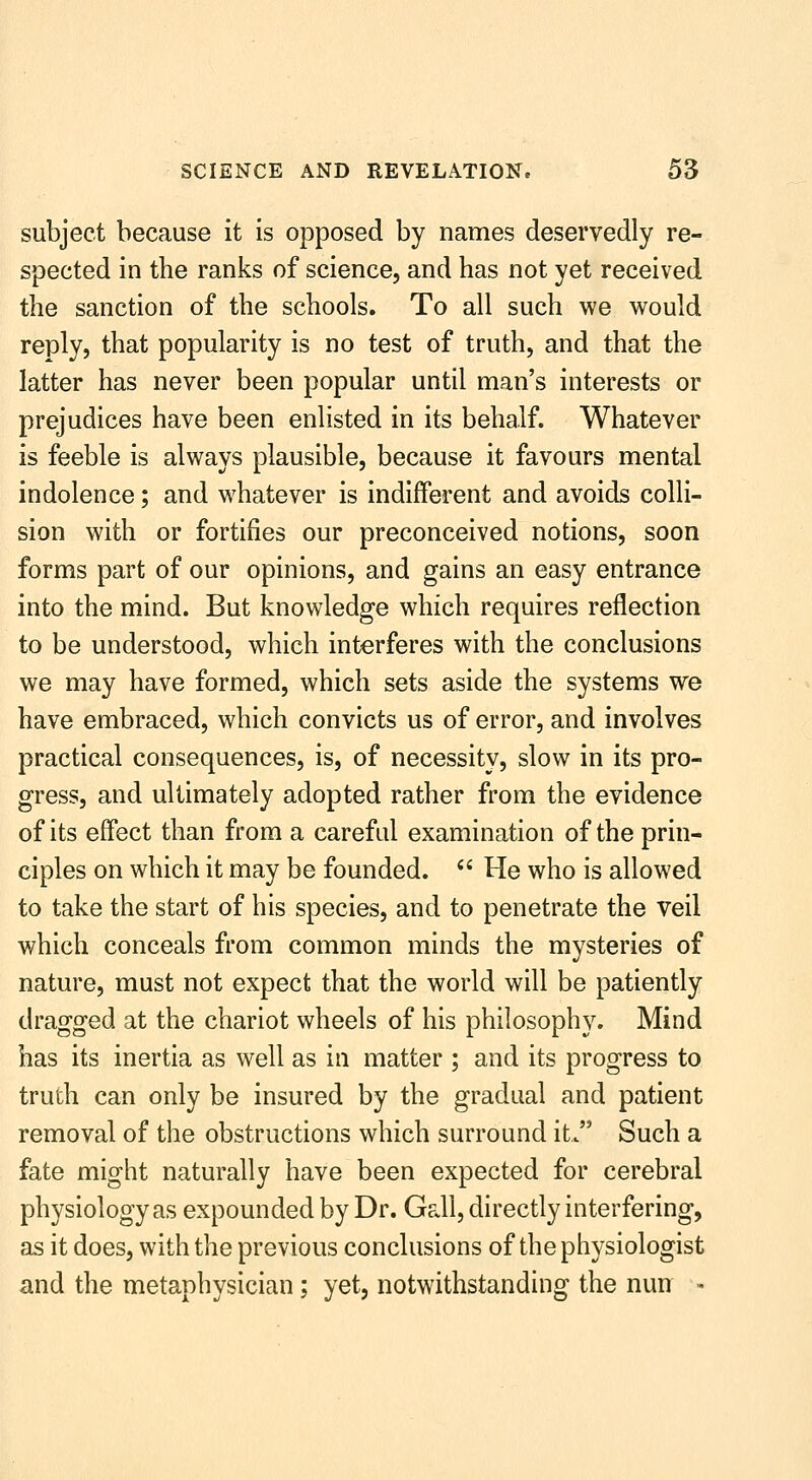 subject because it is opposed by names deservedly re- spected in the ranks of science, and has not yet received the sanction of the schools. To all such we would reply, that popularity is no test of truth, and that the latter has never been popular until man's interests or prejudices have been enlisted in its behalf. Whatever is feeble is always plausible, because it favours mental indolence; and whatever is indifferent and avoids colli- sion with or fortifies our preconceived notions, soon forms part of our opinions, and gains an easy entrance into the mind. But knowledge which requires reflection to be understood, which interferes with the conclusions we may have formed, which sets aside the systems we have embraced, which convicts us of error, and involves practical consequences, is, of necessity, slow in its pro- gress, and ultimately adopted rather from the evidence of its effect than from a careful examination of the prin- ciples on which it may be founded.  He who is allowed to take the start of his species, and to penetrate the veil which conceals from common minds the mysteries of nature, must not expect that the world will be patiently dragged at the chariot wheels of his philosophy. Mind has its inertia as well as in matter ; and its progress to truth can only be insured by the gradual and patient removal of the obstructions which surround it. Such a fate might naturally have been expected for cerebral physiology as expounded by Dr. Gdl, directly interfering, as it does, with the previous conclusions of the physiologist and the metaphysician; yet, notwithstanding the nun -
