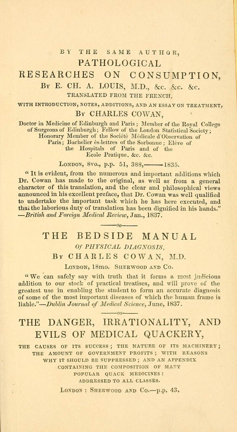 BY THE SAME AUTHOR, PATHOLOGICAL RESEARCHES ON CONSUMPTION, By E. CH. a. LOUIS, M.D., &c. &c. &c. TEANSLATED FROM THE FEENCH, WITH INTBODUCTION, NOTES, ADDITIONS, AND AN ESSAY ON TREATMENTj By CHARLES COWAN, Doctor in Medicine of Edinburgli and Paris ; Member of tlie Royal College of Surgeons of Edinburgli; Fellow of the London Statistical Society; Honorary Member of the Societe Medicale d'Observation of Paris; Bachelier es-lettres of the Sorbonne; Eleve of the Hospitals of Paris and of the Ecole Pratique, &c. &c. London, 8vo., p.p. 51, 388, 1835.  It is evident, from the numerous and important additions which Dr. Cowan has made to the original, as well as from a general character of this translation, and the clear and philosophical views announced in his excellent preface, that Dr. Cowan was well qualified to undertake the important task which he has here executed, and thai the laborious duty of translation has been dignified in his hands. —British and Fareign Medical Review, Jan., 1837. 00 THE BEDSIDE MANUAL Of PHYSICAL DIAGNOSIS, By CHARLES COWAN, M.D. London, 18mo. Sherwood and Co. We can safely say with truth that it forms a most judicious addition to our stock of practical treatises, and will prove of the greatest use in enabling the student to form an accurate diagnosis of some of the most important diseases of which the human frame is liable.—Dublin Journal of Medical Science, June, 1837. THE DANGER, IRRATIONALITY, AND EVILS OF MEDICAL QUACKERY, THE CAUSES OF ITS SUCCESS ; THE NATURE OF ITS MACHINERY J THE AMOUNT OF GOVERNMENT PROFITS ; WITH REASONS WHY IT SHOULD BE SUPPRESSED ; AND AN APPENDIX CONTAINING THE COMPOSITION OF MA^'Y POPULAR QUACK MEDICINES .* ADDRESSED TO ALL CLASSES. London : Sherwood and Co.—p.p. 43.