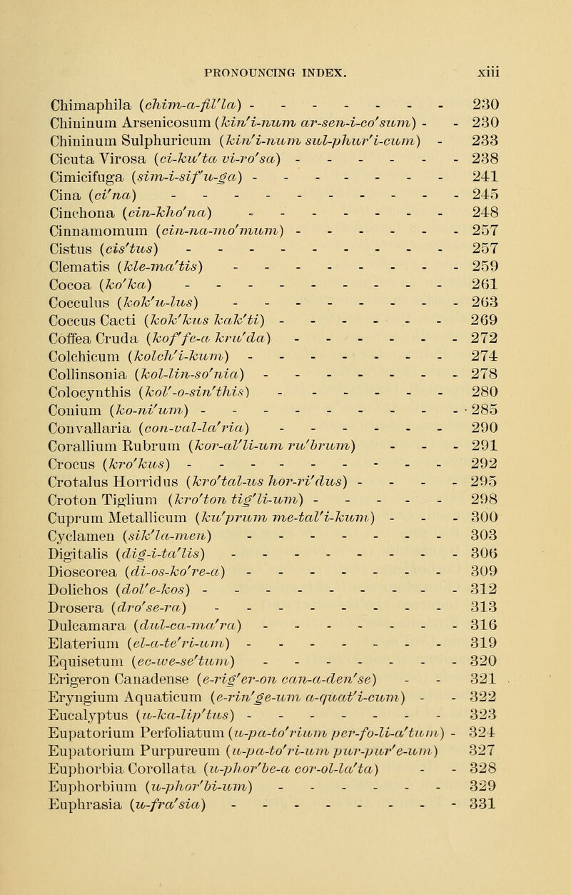 Chimaphila {chiTn-a-fiVla) 230 GhminuYn. KY&emc,o&um.{hin'i-nibin ar-sen-i-co'suin) - - 230 Chininum Sulphuricum {kin'i-ninn siol-phur'i-cum) - 233 Cicuta Virosa {ci-kuHa vi-ro'sa) 238 Cimicifuga {sim-i-sifu-ga) 241 Cina {ci^na) 245 Cinchona {cin-kho'na) - - 248 Cinnamomum {cin-na-mo'miom) - - - - - - 257 Cistus (cis^tus) 257 Clematis {kle-ina^tis) 259 Cocoa {kolca) 261 Coccuhis {kok'u-lus) 263 Coccus Cacti {kok'kus kak'ti) ------ 269 Coffea Cruda {koffe-a kru'cla) 272 Colchicum {kolch'i-kum) ------- 274 Collinsonia {kol-lin-so'nia) - - 278 Colocynthis {koV-o-sin'this) 280 Conium {ko-ni\tm) - - - --285 Convallaria {con-val-la'ria,) ...... 290 Corallium Kubruni {kor-ctVli-uni rit'hrinn) . . . 291 Crocus {krolcus) --------- 292 Crotalus Horrid us {kro'tal-us hor-ri^ clus) . . . . 295 Croton Ti^'lium {kro'ton tig'li-inn) - - - - - 298 Cuprum Metallicum {ku^prum me-taVi-kuin) - - - 300 Cyclamen {sik'la-meii) ....... 303 Digitalis {dig-i-ta^lis) ........ 306 Dioscorea (di-os-ko^re-a) - - 309 Dolichos (doVe-kos) 312 Drosera {dro'se-ra) 313 Dulcamara {dul-ea-ma'ra) ....... 316 Elaterium {el-a-te^rt-um) - 319 Equisetum {ec-iue-se'titin) ....... 320 Erigeron Canadense {e-rig'er-on can-a-den'se) - - 321 Eryngium Aquaticum {e-rin'ge-iun a-quatH-ciom) - - 322 Eucalyptus {u-ka-lip^tios) ------- 323 Eupatorium Perfoliatum {u-pa-to^rium per-fo-li-a'tum) - 324 Eupatorium Purpureum {u-pa-to^ri-um pur-pur^e-um) 327 Euphorbia Corollata {u-phoybe-ci cor-ol-lafta) - - 328 Euphorbium {u-phor'M-inn) - - - - - - 329 Euphrasia {u-frafsicC) - - - 331