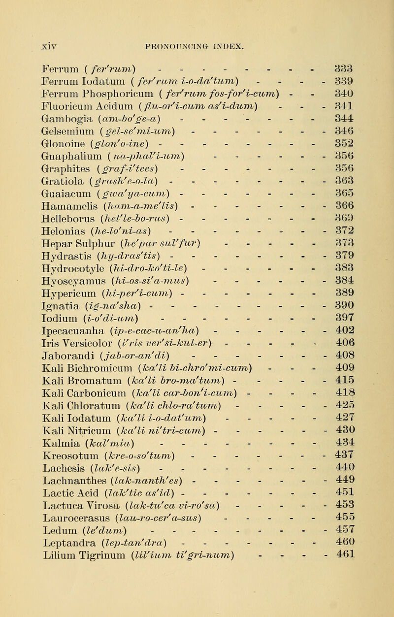 Perrum (fer'ruryi) __.----- 333 Ferrum lodatum (fer'rum i-o-da'turyi) - - _ _ 339 Perrum Phosphoricum ( fer'rum fos-for'i-cum) - - 340 Pluoricum Acidum {fiu-or'i-cu7n as'i-dum) . _ . 341 Gambogia {am-bo^ge-a) - - - - - - - 344 Gelseinium {gel-se'mi-um) ------- 346 Glonoine {glon'o-ine) - - 352 Gnaphalium ( na-phaVi-inn) 356 Graphites {graf-i'tees) - - - - - - - 356 Gratiola {grash/e-o-la) - - - 363 Guaiacum {giua'ya-cuin) 365 Hamamelis {ham-a-me'lis) 366 Helleborus {heVle-ho-rus) ---- = -- 369 Helonias {he-lo'ni-as) ----=. = -- 372 Hepar Sulphur {he'-par suVfur) - ~ - - - 373 Hydrastis (hy-dras'tis) -------- 379 Hydrocotyle (hi-dro-ko'ti-le) ------ 383 Hyoscyamus {hi-os-si'a-vtiis) 384 Hypericum {Jii-per'i-cum) 389 Ip^natia (ig-na'sha) --------- 390 lodium {i-o'di-io77i) 397 Ipecacuanha (ip-e-cac-u-an'ha) ------ 402 Iris Versicolor {i'ris ver'si-kul-er) ----- 406 Jaborandi {jah-or-an'di) 408 Kali Bichromicum {ha'lihi-chro'mi-cum) - - - 409 Kali Bromatuin {ha'li bro-ma'tujn) ----- 415 Kali Carbonicum {hafli car-bon^i-ciun) - - - - 418 Kali Chloratum {ha'li chlo-ra'tum) ----- 425 Kali lodatum {ha'li i-o-dat'um) ----- 427 Kali Nitricum {ha'li ni'tri-cum) 430 Kalmia (hal'mia) - 434 Kreosotum {hre-o-so'tum) 437 Lachesis {lah'e-sis) 440 Lachnanthes {lah-nanth'es) 449 Lactic Acid {lah'tic as'id) 451 Lactuca Virosa {lah-tu'ca vi-ro'sa) ----- 453 Laurocerasus {lau-ro-cer'a-sus) 455 Ledum {le'dum) - 457 Leptandra {lep-tan'dra) - - 460 Lilium Tigrinum {lil'ium ti'gri-num) . - - - 461